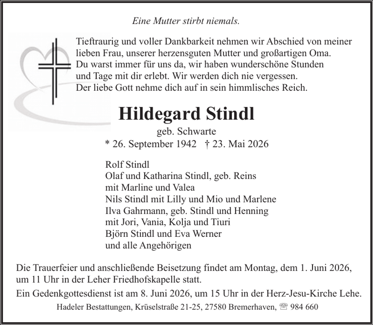 <p>Eine Mutter stirbt niemals.<br />Tieftraurig und voller Dankbarkeit nehmen wir Abschied von meiner<br />lieben Frau, unserer herzensguten Mutter und großartigen Oma.<br />Du warst immer für uns da, wir haben wunderschöne Stunden<br />und Tage mit dir erlebt. Wir werden dich nie vergessen.<br />Der liebe Gott nehme dich auf in sein himmlisches Reich.</p><p>Hildegard Stindl</p><p>geb. Schwarte<br />* 26. September 1942 † 23. Mai 2026<br />Rolf Stindl<br />Olaf und Katharina Stindl, geb. Reins<br />mit Marline und Valea<br />Nils Stindl mit Lilly und Mio und Marlene<br />Ilva Gahrmann, geb. Stindl und Henning<br />mit Jori, Vania, Kolja und Tiuri<br />Björn Stindl und Eva Werner<br />und alle Angehörigen<br />Die Trauerfeier und anschließende Beisetzung findet am Montag, dem 1. Juni 2026,<br />um 11 Uhr in der Leher Friedhofskapelle statt.<br />Ein Gedenkgottesdienst ist am 8. Juni 2026, um 15 Uhr in der Herz-Jesu-Kirche Lehe.<br />Hadeler Bestattungen, Krüselstraße 21-25, 27580 Bremerhaven, ' 984 660</p>