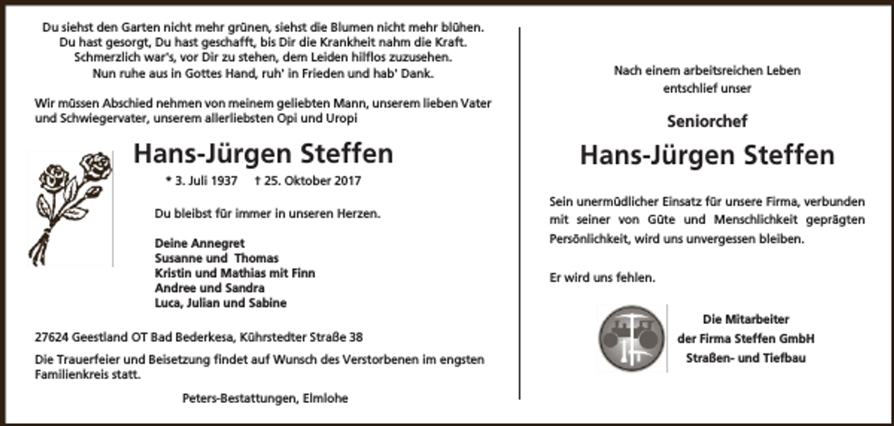 <p>Du siehst den Garten nicht mehr grünen, siehst die Blumen nicht mehr blühen.<br />Du hast gesorgt, Du hast geschafft, bis Dir die Krankheit nahm die Kraft.<br />Schmerzlich war's, vor Dir zu stehen, dem Leiden hilflos zuzusehen.<br />Nun ruhe aus in Gottes Hand, ruh' in Frieden und hab' Dank.<br />Wir müssen Abschied nehmen von meinem geliebten Mann, unserem lieben Vater<br />und Schwiegervater, unserem allerliebsten Opi und Uropi</p><p>Hans-Jürgen Steffen<br />* 3. Juli 1937</p><p>† 25. Oktober 2017</p><p>Du bleibst für immer in unseren Herzen.<br />Deine Annegret<br />Susanne und Thomas<br />Kristin und Mathias mit Finn<br />Andree und Sandra<br />Luca, Julian und Sabine<br />27624 Geestland OT Bad Bederkesa, Kührstedter Straße 38<br />Die Trauerfeier und Beisetzung findet auf Wunsch des Verstorbenen im engsten<br />Familienkreis statt.<br />Peters-Bestattungen, Elmlohe</p><p>Nach einem arbeitsreichen Leben<br />entschlief unser</p><p>Seniorchef</p><p>Hans-Jürgen Steffen<br />Sein unermüdlicher Einsatz für unsere Firma, verbunden<br />mit seiner von Güte und Menschlichkeit geprägten<br />Persönlichkeit, wird uns unvergessen bleiben.<br />Er wird uns fehlen.<br />Die Mitarbeiter<br />der Firma Steffen GmbH<br />Straßen- und Tiefbau</p>