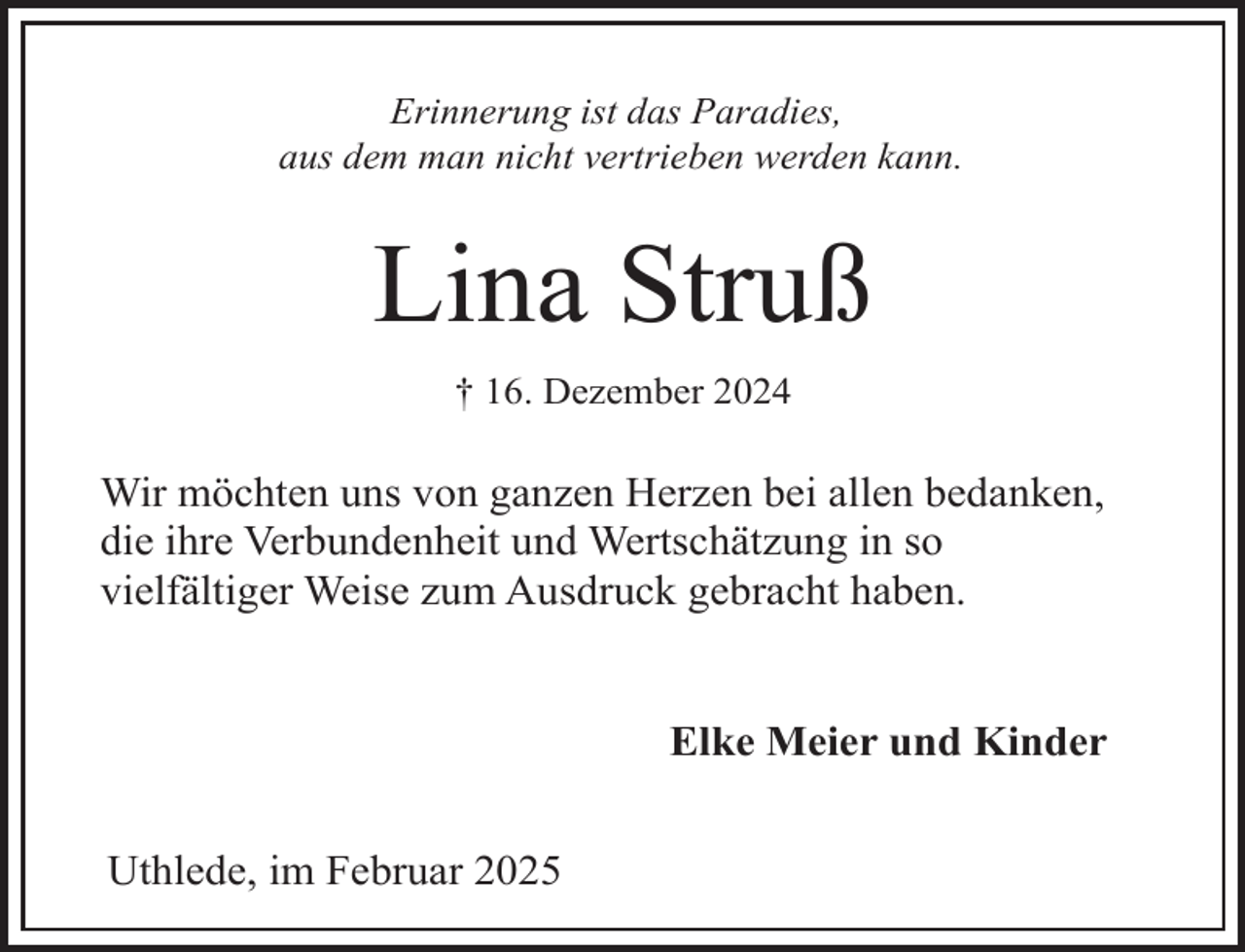 <p>Erinnerung ist das Paradies,<br />aus dem man nicht vertrieben werden kann.</p><p>Lina Struß<br />† 16. Dezember 2024</p><p>Wir möchten uns von ganzen Herzen bei allen bedanken,<br />die ihre Verbundenheit und Wertschätzung in so<br />vielfältiger Weise zum Ausdruck gebracht haben.<br />Elke Meier und Kinder<br />Uthlede, im Februar 2025</p>