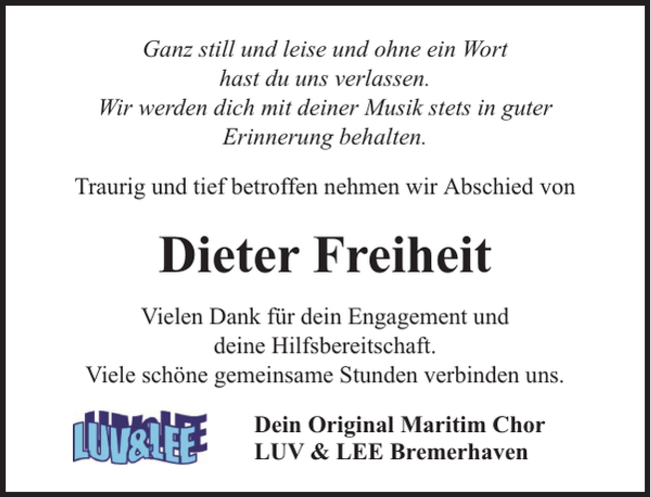 <p>Ganz still und leise und ohne ein Wort<br />hast du uns verlassen.<br />Wir werden dich mit deiner Musik stets in guter<br />Erinnerung behalten.<br />Traurig und tief betroffen nehmen wir Abschied von</p><p>Dieter Freiheit<br />Vielen Dank für dein Engagement und<br />deine Hilfsbereitschaft.<br />Viele schöne gemeinsame Stunden verbinden uns.<br />Dein Original Maritim Chor<br />LUV &amp; LEE Bremerhaven</p>