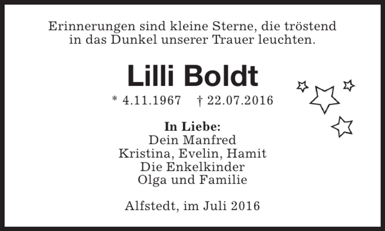 <p>Erinnerungen sind kleine Sterne, die tröstend<br />in das Dunkel unserer Trauer leuchten.</p><p>Lilli Boldt</p><p>* 4.11.1967</p><p>† 22.07.2016</p><p>In Liebe:<br />Dein Manfred<br />Kristina, Evelin, Hamit<br />Die Enkelkinder<br />Olga und Familie<br />Alfstedt, im Juli 2016</p>
