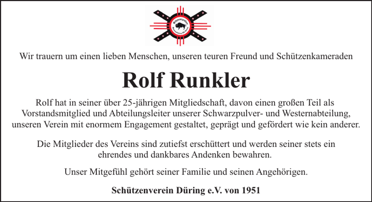 <p>Wir trauern um einen lieben Menschen, unseren teuren Freund und Schützenkameraden</p><p>Rolf Runkler<br />Rolf hat in seiner über 25-jährigen Mitgliedschaft, davon einen großen Teil als<br />Vorstandsmitglied und Abteilungsleiter unserer Schwarzpulver- und Westernabteilung,<br />unseren Verein mit enormem Engagement gestaltet, geprägt und gefördert wie kein anderer.<br />Die Mitglieder des Vereins sind zutiefst erschüttert und werden seiner stets ein<br />ehrendes und dankbares Andenken bewahren.<br />Unser Mitgefühl gehört seiner Familie und seinen Angehörigen.<br />Schützenverein Düring e.V. von 1951</p>