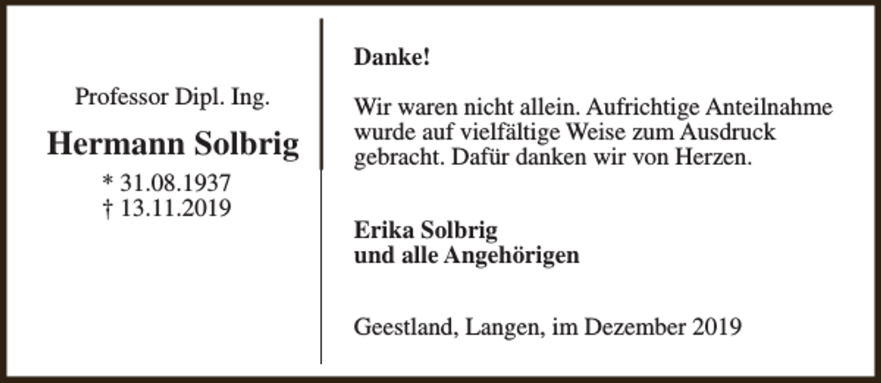 <p>Danke!<br />Professor Dipl. Ing.</p><p>Hermann Solbrig<br />* 31.08.1937<br />† 13.11.2019</p><p>Wir waren nicht allein. Aufrichtige Anteilnahme<br />wurde auf vielfältige Weise zum Ausdruck<br />gebracht. Dafür danken wir von Herzen.<br />Erika Solbrig<br />und alle Angehörigen<br />Geestland, Langen, im Dezember 2019</p>