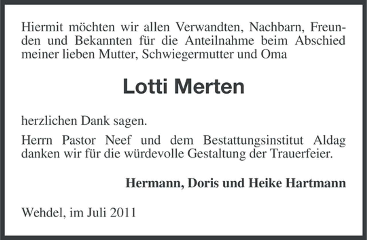 <p>Hiermit möchten wir allen Verwandten, Nachbarn, Freunden und Bekannten für die Anteilnahme beim Abschied<br />meiner lieben Mutter, Schwiegermutter und Oma</p><p>Lotti Merten<br />herzlichen Dank sagen.<br />Herrn Pastor Neef und dem Bestattungsinstitut Aldag<br />danken wir für die würdevolle Gestaltung der Trauerfeier.<br />Hermann, Doris und Heike Hartmann<br />Wehdel, im Juli 2011</p>