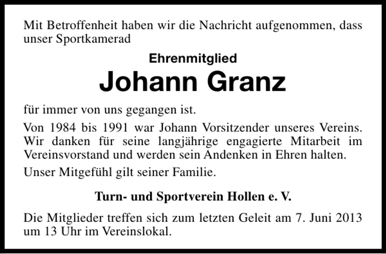 <p>Mit Betroffenheit haben wir die Nachricht aufgenommen, dass<br />unser Sportkamerad<br />Ehrenmitglied</p><p>Johann Granz</p><p>für immer von uns gegangen ist.<br />Von 1984 bis 1991 war Johann Vorsitzender unseres Vereins.<br />Wir danken für seine langjährige engagierte Mitarbeit im<br />Vereinsvorstand und werden sein Andenken in Ehren halten.<br />Unser Mitgefühl gilt seiner Familie.<br />Turn- und Sportverein Hollen e. V.<br />Die Mitglieder treffen sich zum letzten Geleit am 7. Juni 2013<br />um 13 Uhr im Vereinslokal.</p>