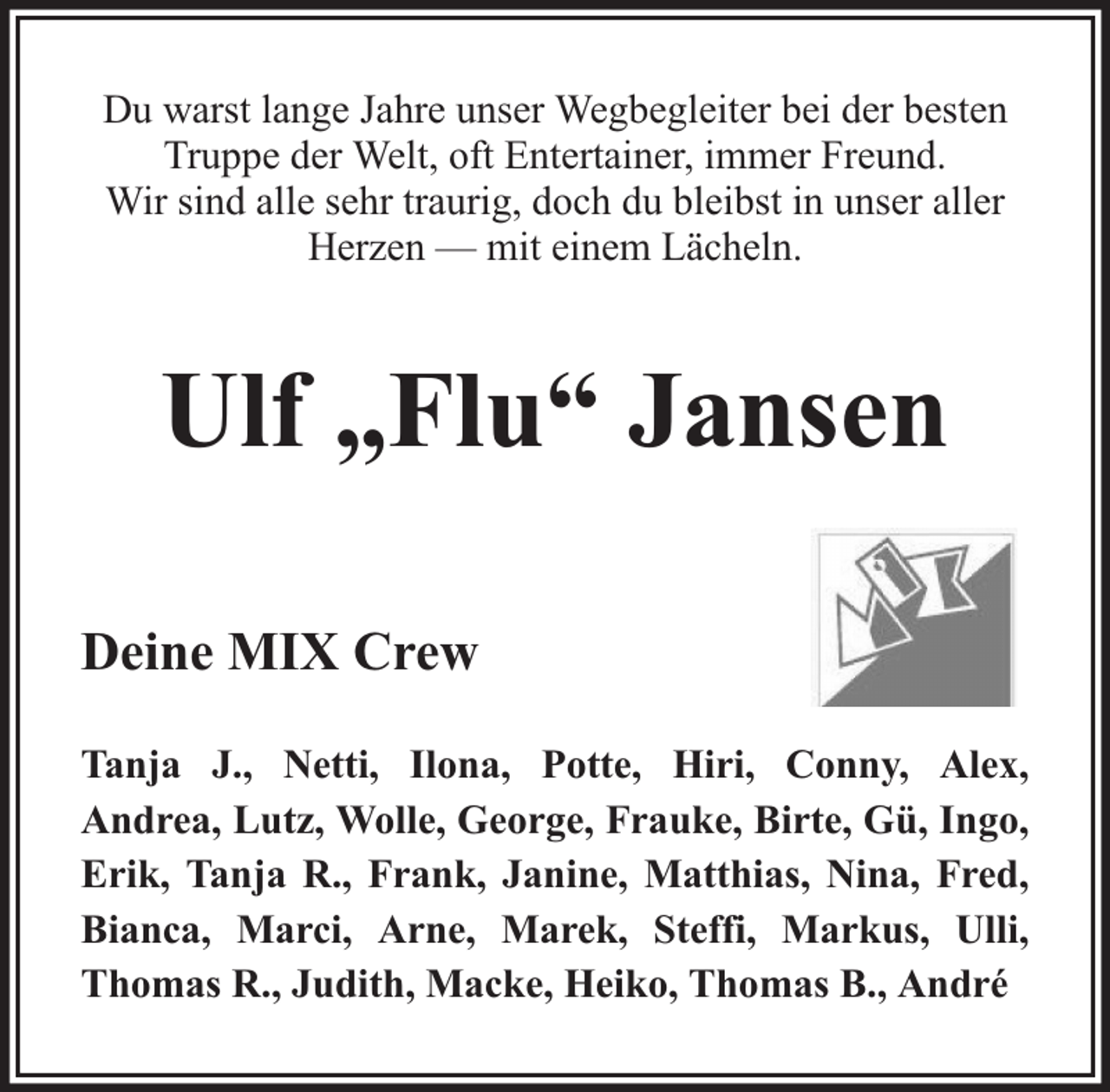 <p>Du warst lange Jahre unser Wegbegleiter bei der besten<br />Truppe der Welt, oft Entertainer, immer Freund.<br />Wir sind alle sehr traurig, doch du bleibst in unser aller<br />Herzen — mit einem Lächeln.</p><p>Ulf „Flu“ Jansen<br />Deine MIX Crew<br />Tanja J., Netti, Ilona, Potte, Hiri, Conny, Alex,<br />Andrea, Lutz, Wolle, George, Frauke, Birte, Gü, Ingo,<br />Erik, Tanja R., Frank, Janine, Matthias, Nina, Fred,<br />Bianca, Marci, Arne, Marek, Steffi, Markus, Ulli,<br />Thomas R., Judith, Macke, Heiko, Thomas B., André</p>