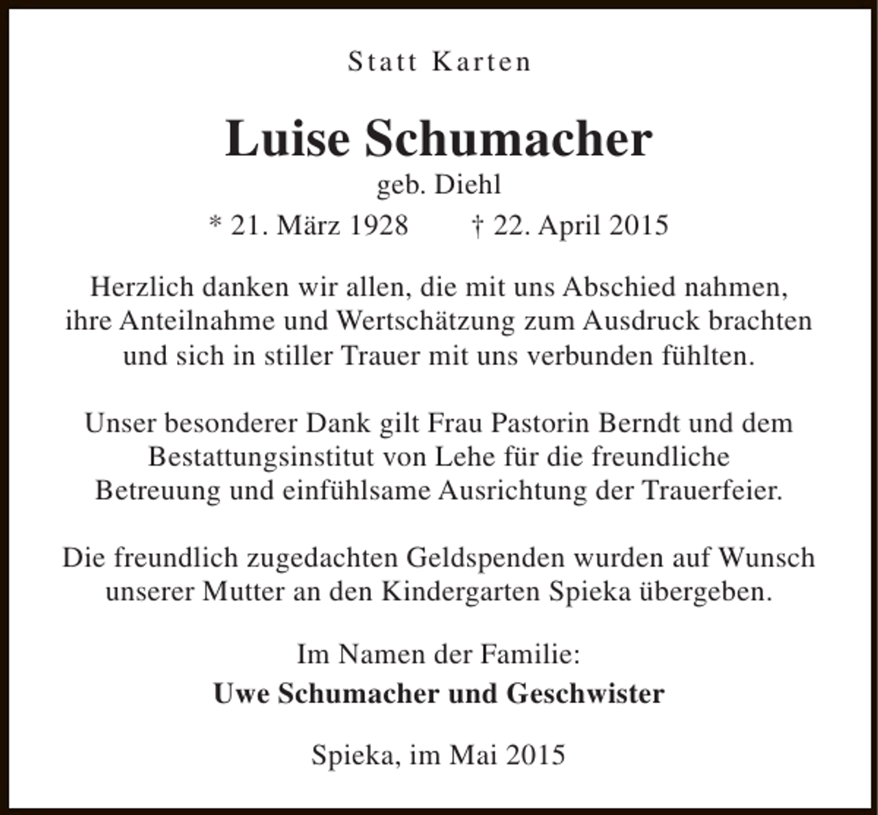 <p>Statt Karten</p><p>Luise Schumacher</p><p>geb. Diehl<br />* 21. März 1928<br />† 22. April 2015<br />Herzlich danken wir allen, die mit uns Abschied nahmen,<br />ihre Anteilnahme und Wertschätzung zum Ausdruck brachten<br />und sich in stiller Trauer mit uns verbunden fühlten.<br />Unser besonderer Dank gilt Frau Pastorin Berndt und dem<br />Bestattungsinstitut von Lehe für die freundliche<br />Betreuung und einfühlsame Ausrichtung der Trauerfeier.<br />Die freundlich zugedachten Geldspenden wurden auf Wunsch<br />unserer Mutter an den Kindergarten Spieka übergeben.<br />Im Namen der Familie:<br />Uwe Schumacher und Geschwister<br />Spieka, im Mai 2015</p>