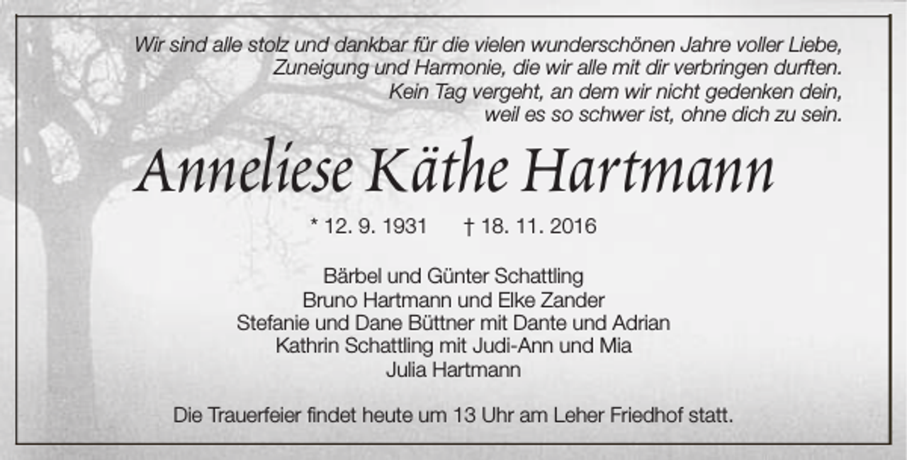 <p>Wir sind alle stolz und dankbar für die vielen wunderschönen Jahre voller Liebe,<br />Zuneigung und Harmonie, die wir alle mit dir verbringen durften.<br />Kein Tag vergeht, an dem wir nicht gedenken dein,<br />weil es so schwer ist, ohne dich zu sein.</p><p>Anneliese Käthe Hartmann<br />* 12. 9. 1931</p><p>† 18. 11. 2016</p><p>Bärbel und Günter Schattling<br />Bruno Hartmann und Elke Zander<br />Stefanie und Dane Büttner mit Dante und Adrian<br />Kathrin Schattling mit Judi-Ann und Mia<br />Julia Hartmann<br />Die Trauerfeier findet heute um 13 Uhr am Leher Friedhof statt.</p>