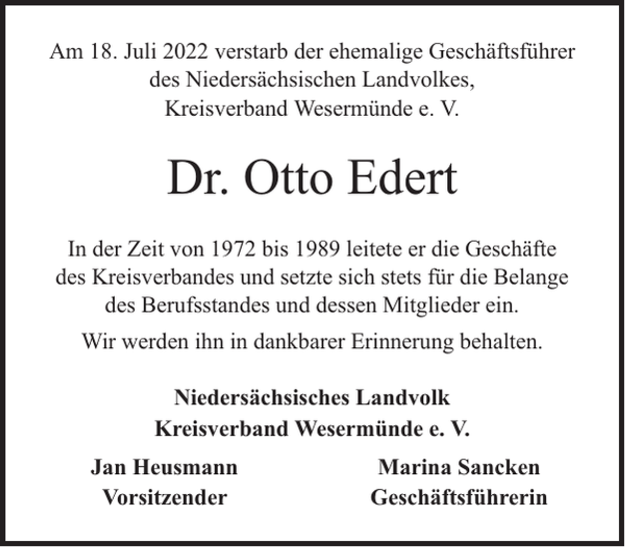 <p>Am 18. Juli 2022 verstarb der ehemalige Geschäftsführer<br />des Niedersächsischen Landvolkes,<br />Kreisverband Wesermünde e. V.</p><p>Dr. Otto Edert<br />In der Zeit von 1972 bis 1989 leitete er die Geschäfte<br />des Kreisverbandes und setzte sich stets für die Belange<br />des Berufsstandes und dessen Mitglieder ein.<br />Wir werden ihn in dankbarer Erinnerung behalten.<br />Niedersächsisches Landvolk<br />Kreisverband Wesermünde e. V.<br />Jan Heusmann<br />Vorsitzender</p><p>Marina Sancken<br />Geschäftsführerin</p>