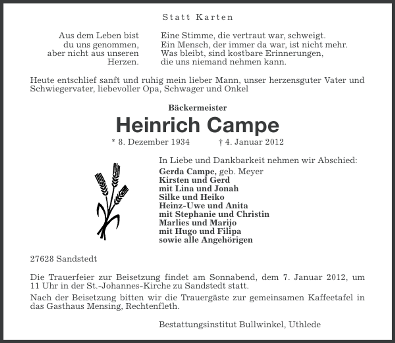 <p>Statt Karten<br />Aus dem Leben bist<br />du uns genommen,<br />aber nicht aus unseren<br />Herzen.</p><p>Eine Stimme, die vertraut war, schweigt.<br />Ein Mensch, der immer da war, ist nicht mehr.<br />Was bleibt, sind kostbare Erinnerungen,<br />die uns niemand nehmen kann.</p><p>Heute entschlief sanft und ruhig mein lieber Mann, unser herzensguter Vater und<br />Schwiegervater, liebevoller Opa, Schwager und Onkel<br />Bäckermeister</p><p>Heinrich Campe<br />* 8. Dezember 1934</p><p>† 4. Januar 2012</p><p>In Liebe und Dankbarkeit nehmen wir Abschied:<br />Gerda Campe, geb. Meyer<br />Kirsten und Gerd<br />mit Lina und Jonah<br />Silke und Heiko<br />Heinz-Uwe und Anita<br />mit Stephanie und Christin<br />Marlies und Marijo<br />mit Hugo und Filipa<br />sowie alle Angehörigen<br />27628 Sandstedt<br />Die Trauerfeier zur Beisetzung findet am Sonnabend, dem 7. Januar 2012, um<br />11 Uhr in der St.-Johannes-Kirche zu Sandstedt statt.<br />Nach der Beisetzung bitten wir die Trauergäste zur gemeinsamen Kaffeetafel in<br />das Gasthaus Mensing, Rechtenfleth.<br />Bestattungsinstitut Bullwinkel, Uthlede</p>