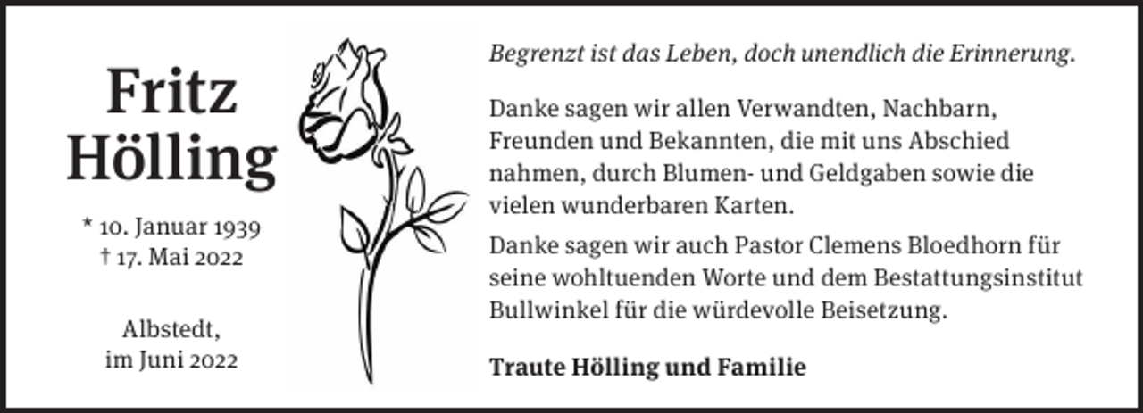 <p>Begrenzt ist das Leben, doch unendlich die Erinnerung.</p><p>Fritz<br />Hölling<br />* 10. Januar 1939<br />† 17. Mai 2022<br />Albstedt,<br />im Juni 2022</p><p>Danke sagen wir allen Verwandten, Nachbarn,<br />Freunden und Bekannten, die mit uns Abschied<br />nahmen, durch Blumen- und Geldgaben sowie die<br />vielen wunderbaren Karten.<br />Danke sagen wir auch Pastor Clemens Bloedhorn für<br />seine wohltuenden Worte und dem Bestattungsinstitut<br />Bullwinkel für die würdevolle Beisetzung.<br />Traute Hölling und Familie</p>