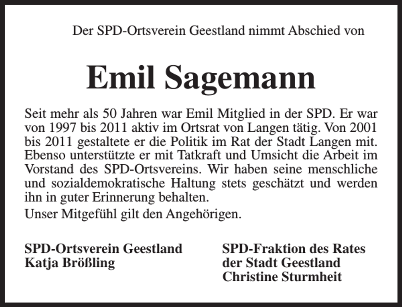 <p>Der SPD-Ortsverein Geestland nimmt Abschied von</p><p>Emil Sagemann<br />Seit mehr als 50 Jahren war Emil Mitglied in der SPD. Er war<br />von 1997 bis 2011 aktiv im Ortsrat von Langen tätig. Von 2001<br />bis 2011 gestaltete er die Politik im Rat der Stadt Langen mit.<br />Ebenso unterstützte er mit Tatkraft und Umsicht die Arbeit im<br />Vorstand des SPD-Ortsvereins. Wir haben seine menschliche<br />und sozialdemokratische Haltung stets geschätzt und werden<br />ihn in guter Erinnerung behalten.<br />Unser Mitgefühl gilt den Angehörigen.<br />SPD-Ortsverein Geestland<br />Katja Brößling</p><p>SPD-Fraktion des Rates<br />der Stadt Geestland<br />Christine Sturmheit</p>