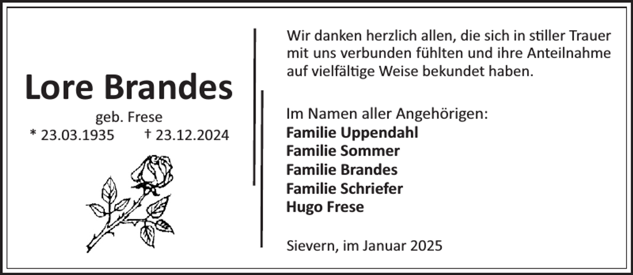 <p>Lore Brandes<br />geb. Frese<br />* 23.03.1935<br />† 23.12.2024</p><p>Wir danken herzlich allen, die sich in s ller Trauer<br />mit uns verbunden fühlten und ihre Anteilnahme<br />auf vielfäl ge Weise bekundet haben.</p><p>Im Namen aller Angehörigen:<br />Familie Uppendahl<br />Familie Sommer<br />Familie Brandes<br />Familie Schriefer<br />Hugo Frese<br />Sievern, im Januar 2025</p>