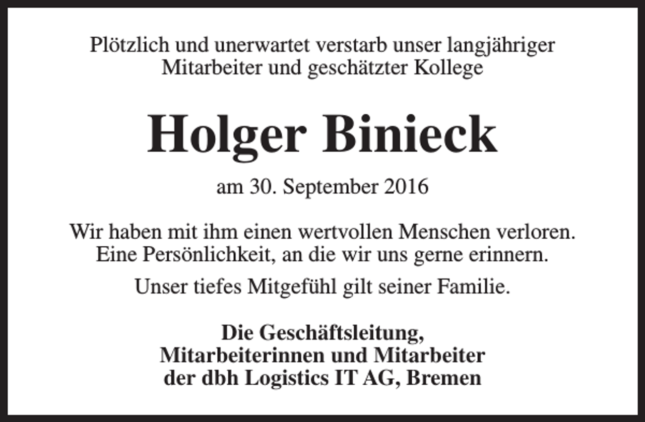 <p>Plötzlich und unerwartet verstarb unser langjähriger<br />Mitarbeiter und geschätzter Kollege</p><p>Holger Binieck<br />am 30. September 2016<br />Wir haben mit ihm einen wertvollen Menschen verloren.<br />Eine Persönlichkeit, an die wir uns gerne erinnern.<br />Unser tiefes Mitgefühl gilt seiner Familie.<br />Die Geschäftsleitung,<br />Mitarbeiterinnen und Mitarbeiter<br />der dbh Logistics IT AG, Bremen</p>
