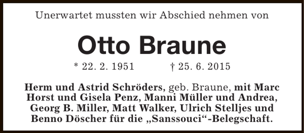 <p>Unerwartet mussten wir Abschied nehmen von</p><p>Otto Braune</p><p>* 22. 2. 1951</p><p>† 25. 6. 2015</p><p>Herm und Astrid Schröders, geb. Braune, mit Marc<br />Horst und Gisela Penz, Manni Müller und Andrea,<br />Georg B. Miller, Matt Walker, Ulrich Stelljes und<br />Benno Döscher für die „Sanssouci“-Belegschaft.</p>