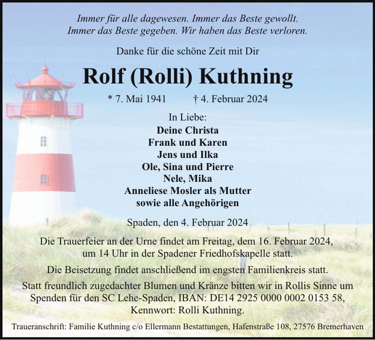 <p>Immer für alle dagewesen. Immer das Beste gewollt.<br />Immer das Beste gegeben. Wir haben das Beste verloren.<br />Danke für die schöne Zeit mit Dir</p><p>Rolf (Rolli) Kuthning<br />* 7. Mai 1941</p><p>† 4. Februar 2024</p><p>In Liebe:<br />Deine Christa<br />Frank und Karen<br />Jens und Ilka<br />Ole, Sina und Pierre<br />Nele, Mika<br />Anneliese Mosler als Mutter<br />sowie alle Angehörigen<br />Spaden, den 4. Februar 2024<br />Die Trauerfeier an der Urne findet am Freitag, dem 16. Februar 2024,<br />um 14 Uhr in der Spadener Friedhofskapelle statt.<br />Die Beisetzung findet anschließend im engsten Familienkreis statt.<br />Statt freundlich zugedachter Blumen und Kränze bitten wir in Rollis Sinne um<br />Spenden für den SC Lehe-Spaden, IBAN: DE14 2925 02 0153 58,<br />Kennwort: Rolli Kuthning.<br />Traueranschrift: Familie Kuthning c/o Ellermann Bestattungen, Hafenstraße 108, 27576 Bremerhaven</p>