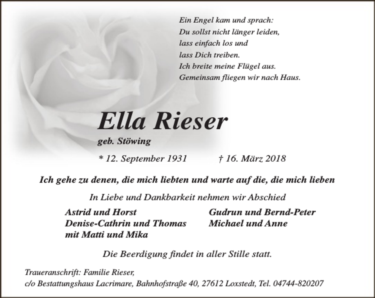 <p>Ein Engel kam und sprach:<br />Du sollst nicht länger leiden,<br />lass einfach los und<br />lass Dich treiben.<br />Ich breite meine Flügel aus.<br />Gemeinsam fliegen wir nach Haus.</p><p>Ella Rieser</p><p>geb. Stöwing</p><p>* 12. September 1931</p><p>† 16. März 2018</p><p>Ich gehe zu denen, die mich liebten und warte auf die, die mich lieben<br />In Liebe und Dankbarkeit nehmen wir Abschied<br />Astrid und Horst<br />Denise-Cathrin und Thomas<br />mit Matti und Mika</p><p>Gudrun und Bernd-Peter<br />Michael und Anne</p><p>Die Beerdigung findet in aller Stille statt.<br />Traueranschrift: Familie Rieser,<br />c/o Bestattungshaus Lacrimare, Bahnhofstraße 40, 27612 Loxstedt, Tel. 04744-820207</p>