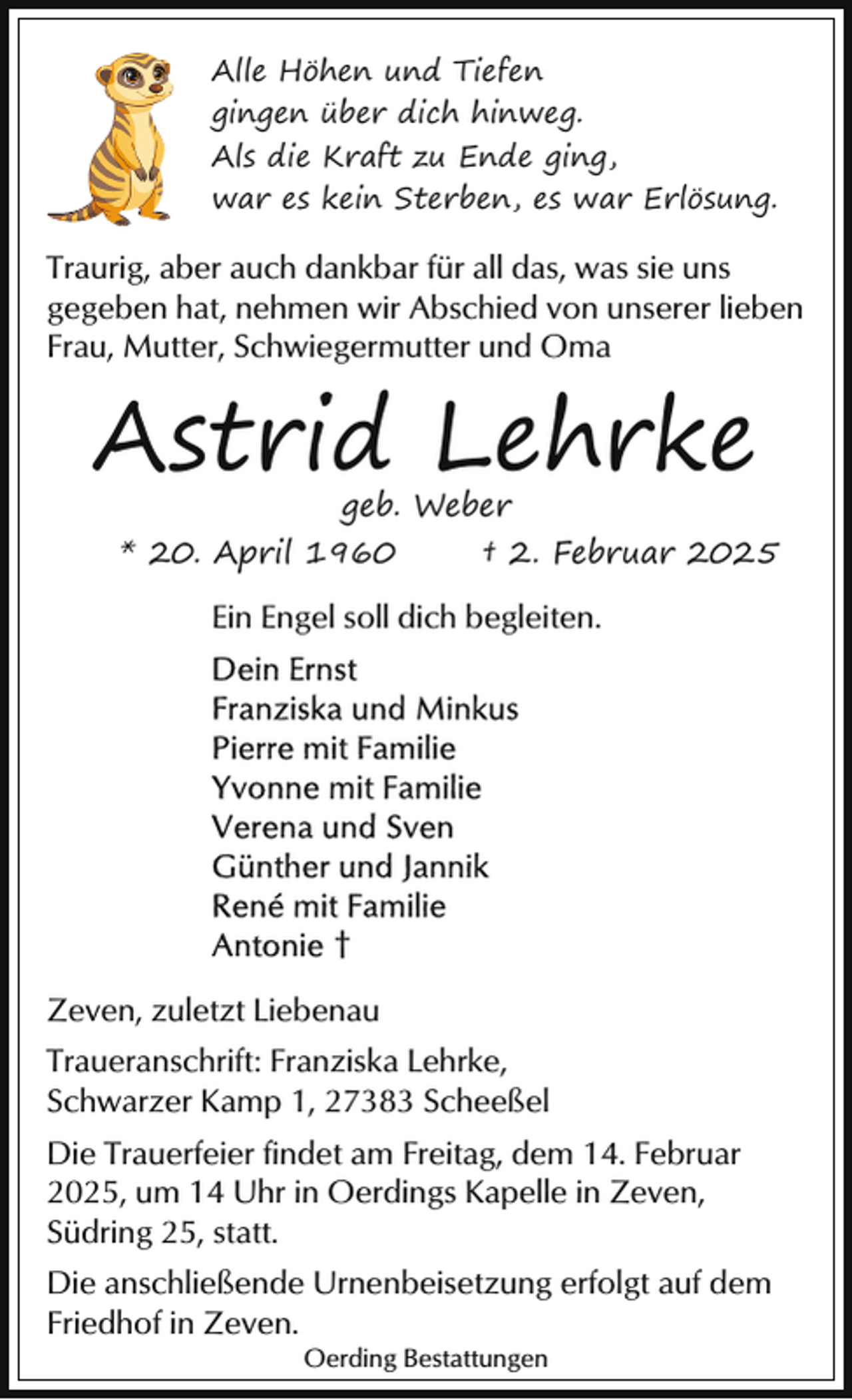 <p>Alle Höhen und Tiefen<br />gingen über dich hinweg.<br />Als die Kraft zu Ende ging,<br />war es kein Sterben, es war Erlösung.</p><p>Traurig, aber auch dankbar für all das, was sie uns<br />gegeben hat, nehmen wir Abschied von unserer lieben<br />Frau, Mutter, Schwiegermutter und Oma</p><p>Astrid Lehrke<br />geb. Weber</p><p>* 20. April 1960</p><p>† 2. Februar 2025</p><p>Ein Engel soll dich begleiten.</p><p>†<br />Zeven, zuletzt Liebenau<br />Traueranschrift: Franziska Lehrke,<br />Schwarzer Kamp 1, 27383 Scheeßel<br />Die Trauerfeier findet am Freitag, dem 14. Februar<br />2025, um 14 Uhr in Oerdings Kapelle in Zeven,<br />Südring 25, statt.<br />Die anschließende Urnenbeisetzung erfolgt auf dem<br />Friedhof in Zeven.<br />Oerding Bestattungen</p>