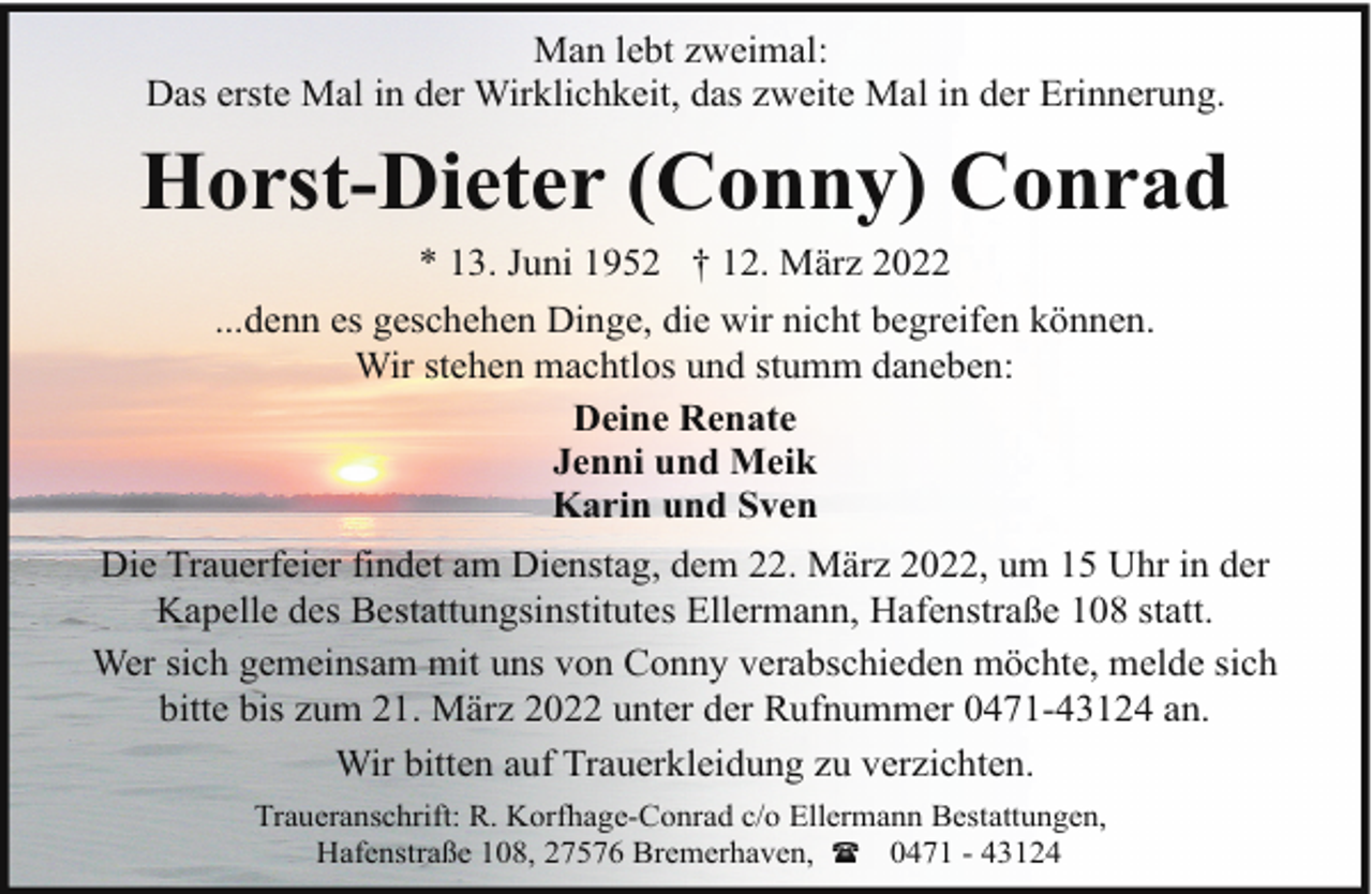 <p>Man lebt zweimal:<br />Das erste Mal in der Wirklichkeit, das zweite Mal in der Erinnerung.</p><p>Horst-Dieter (Conny) Conrad<br />* 13. Juni 1952 † 12. März 2022</p><p>...denn es geschehen Dinge, die wir nicht begreifen können.<br />Wir stehen machtlos und stumm daneben:<br />Deine Renate<br />Jenni und Meik<br />Karin und Sven<br />Die Trauerfeier findet am Dienstag, dem 22. März 2022, um 15 Uhr in der<br />Kapelle des Bestattungsinstitutes Ellermann, Hafenstraße 108 statt.<br />Wer sich gemeinsam mit uns von Conny verabschieden möchte, melde sich<br />bitte bis zum 21. März 2022 unter der Rufnummer 0471-43124 an.<br />Wir bitten auf Trauerkleidung zu verzichten.<br />Traueranschrift: R. Korfhage-Conrad c/o Ellermann Bestattungen,<br />Hafenstraße 108, 27576 Bremerhaven, ( 0471 - 43124</p>