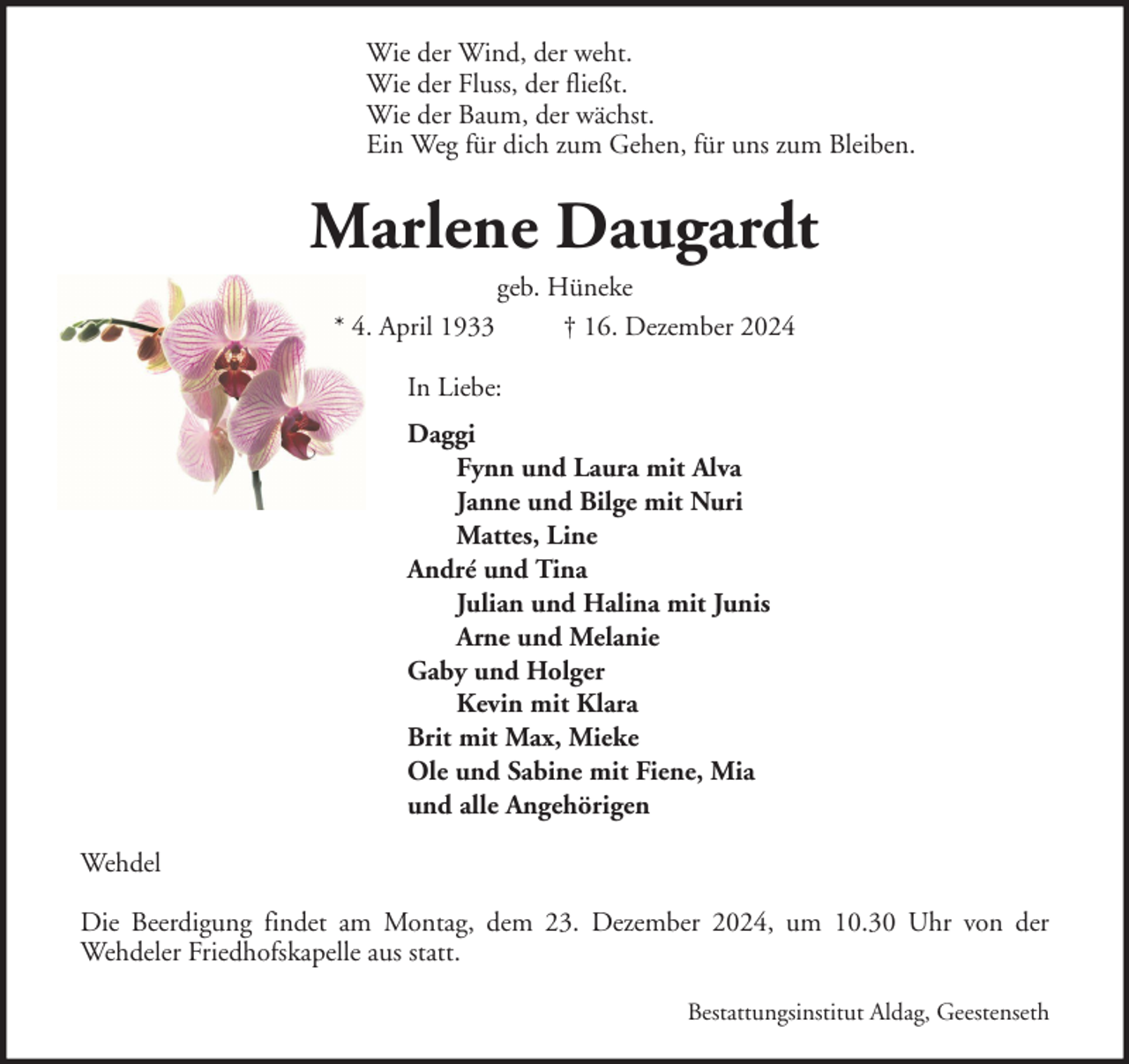 <p>Wie der Wind, der weht.<br />Wie der Fluss, der fließt.<br />Wie der Baum, der wächst.<br />Ein Weg für dich zum Gehen, für uns zum Bleiben.</p><p>Marlene Daugardt<br />geb. Hüneke<br />* 4. April 1933<br />† 16. Dezember 2024<br />In Liebe:<br />Daggi<br />Fynn und Laura mit Alva<br />Janne und Bilge mit Nuri<br />Mattes, Line<br />André und Tina<br />Julian und Halina mit Junis<br />Arne und Melanie<br />Gaby und Holger<br />Kevin mit Klara<br />Brit mit Max, Mieke<br />Ole und Sabine mit Fiene, Mia<br />und alle Angehörigen<br />Wehdel<br />Die Beerdigung findet am Montag, dem 23. Dezember 2024, um 10.30 Uhr von der<br />Wehdeler Friedhofskapelle aus statt.<br />Bestattungsinstitut Aldag, Geestenseth</p>