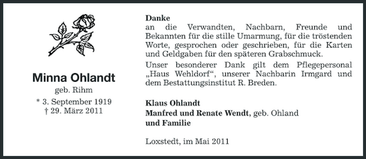 <p>Minna Ohlandt<br />geb. Rihm * 3. September 1919 † 29. März 2011</p><p>Danke an die Verwandten, Nachbarn, Freunde und Bekannten für die stille Umarmung, für die tröstenden Worte, gesprochen oder geschrieben, für die Karten und Geldgaben für den späteren Grabschmuck. Unser besonderer Dank gilt dem Pflegepersonal „Haus Wehldorf“, unserer Nachbarin Irmgard und dem Bestattungsinstitut R. Breden. Klaus Ohlandt Manfred und Renate Wendt, geb. Ohland und Familie Loxstedt, im Mai 2011</p>