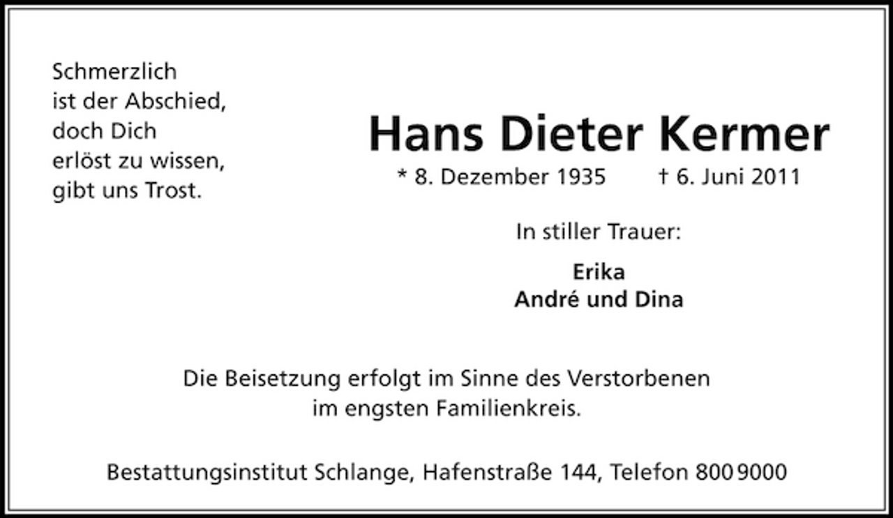 <p>Schmerzlich ist der Abschied, doch Dich erlöst zu wissen, gibt uns Trost.</p><p>Hans Dieter Kermer<br />* 8. Dezember 1935 † 6. Juni 2011 In stiller Trauer: Erika André und Dina</p><p>Die Beisetzung erfolgt im Sinne des Verstorbenen im engsten Familienkreis. Bestattungsinstitut Schlange, Hafenstraße 144, Telefon 800 9000</p>