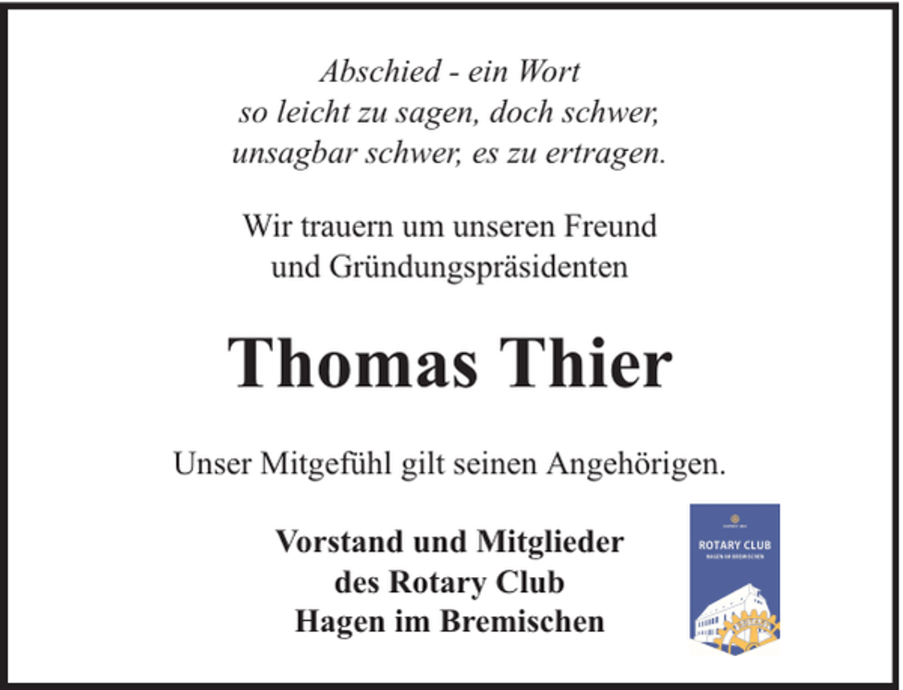 <p>Abschied - ein Wort<br />so leicht zu sagen, doch schwer,<br />unsagbar schwer, es zu ertragen.<br />Wir trauern um unseren Freund<br />und Gründungspräsidenten</p><p>Thomas Thier<br />Unser Mitgefühl gilt seinen Angehörigen.<br />Vorstand und Mitglieder<br />des Rotary Club<br />Hagen im Bremischen</p>