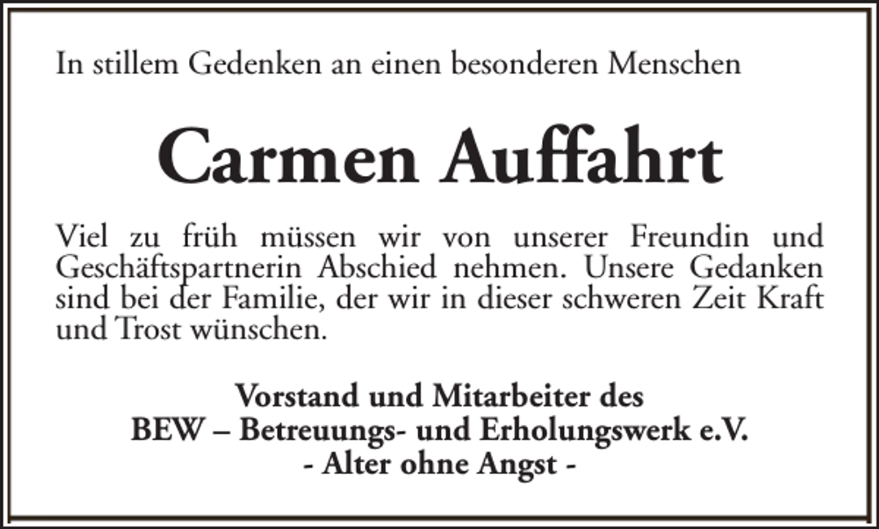<p>In stillem Gedenken an einen besonderen Menschen</p><p>Carmen Auffahrt<br />Viel zu früh müssen wir von unserer Freundin und<br />Geschäftspartnerin Abschied nehmen. Unsere Gedanken<br />sind bei der Familie, der wir in dieser schweren Zeit Kraft<br />und Trost wünschen.<br />Vorstand und Mitarbeiter des<br />BEW – Betreuungs- und Erholungswerk e.V.<br />- Alter ohne Angst -</p>