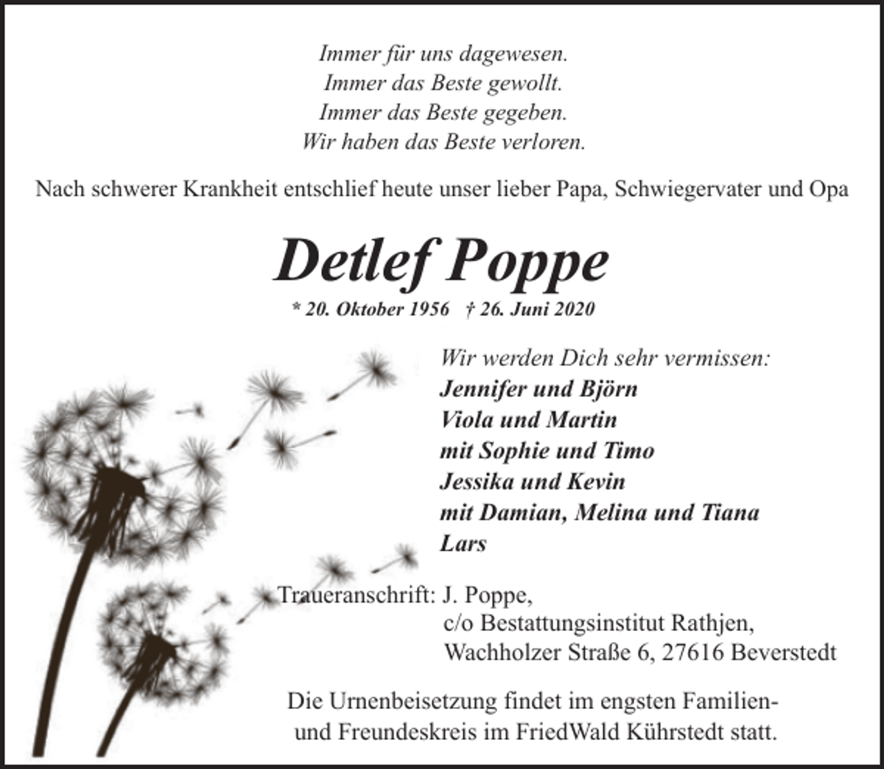 <p>Immer für uns dagewesen.<br />Immer das Beste gewollt.<br />Immer das Beste gegeben.<br />Wir haben das Beste verloren.<br />Nach schwerer Krankheit entschlief heute unser lieber Papa, Schwiegervater und Opa</p><p>Detlef Poppe<br />* 20. Oktober 1956 † 26. Juni 2020</p><p>Wir werden Dich sehr vermissen:<br />Jennifer und Björn<br />Viola und Martin<br />mit Sophie und Timo<br />Jessika und Kevin<br />mit Damian, Melina und Tiana<br />Lars<br />Traueranschrift: J. Poppe,<br />c/o Bestattungsinstitut Rathjen,<br />Wachholzer Straße 6, 27616 Beverstedt<br />Die Urnenbeisetzung findet im engsten Familienund Freundeskreis im FriedWald Kührstedt statt.</p>