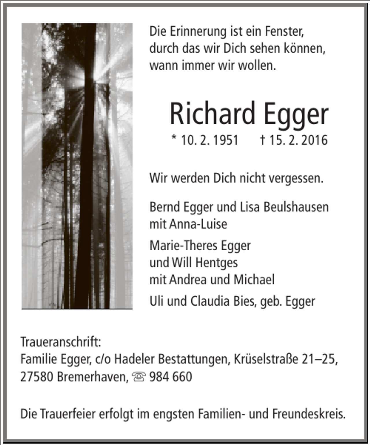<p>Die Erinnerung ist ein Fenster,<br />durch das wir Dich sehen können,<br />wann immer wir wollen.</p><p>Richard Egger<br />* 10. 2. 1951</p><p>† 15. 2. 2016</p><p>Wir werden Dich nicht vergessen.<br />Bernd Egger und Lisa Beulshausen<br />mit Anna-Luise<br />Marie-Theres Egger<br />und Will Hentges<br />mit Andrea und Michael<br />Uli und Claudia Bies, geb. Egger<br />Traueranschrift:<br />Familie Egger, c/o Hadeler Bestattungen, Krüselstraße 21–25,<br />27580 Bremerhaven,  984 660<br />Die Trauerfeier erfolgt im engsten Familien- und Freundeskreis.</p>