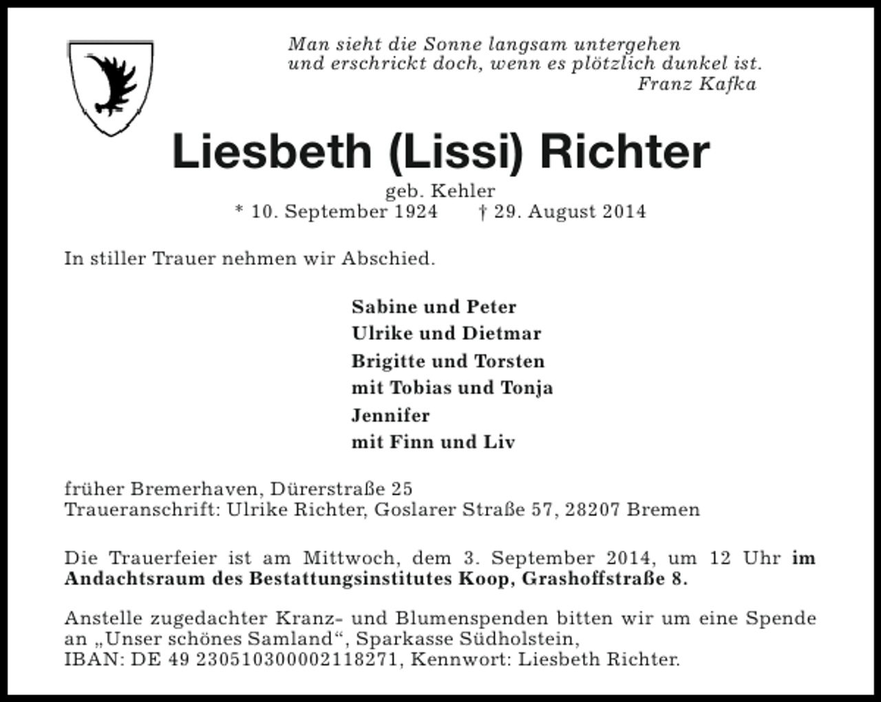 <p>Man sieht die Sonne langsam untergehen<br />und erschrickt doch, wenn es plötzlich dunkel ist.<br />Franz Kafka</p><p>Liesbeth (Lissi) Richter<br />geb. Kehler<br />* 10. September 1924<br />† 29. August 2014</p><p>In stiller Trauer nehmen wir Abschied.<br />Sabine und Peter<br />Ulrike und Dietmar<br />Brigitte und Torsten<br />mit Tobias und Tonja<br />Jennifer<br />mit Finn und Liv<br />früher Bremerhaven, Dürerstraße 25<br />Traueranschrift: Ulrike Richter, Goslarer Straße 57, 28207 Bremen<br />Die Trauerfeier ist am Mittwoch, dem 3. September 2014, um 12 Uhr im<br />Andachtsraum des Bestattungsinstitutes Koop, Grashoffstraße 8.<br />Anstelle zugedachter Kranz- und Blumenspenden bitten wir um eine Spende<br />an „Unser schönes Samland“, Sparkasse Südholstein,<br />IBAN: DE 49 230510300002118271, Kennwort: Liesbeth Richter.</p>
