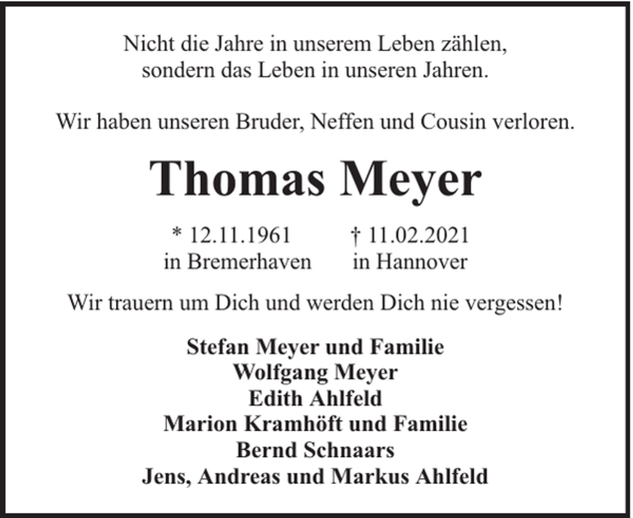 <p>Nicht die Jahre in unserem Leben zählen,<br />sondern das Leben in unseren Jahren.<br />Wir haben unseren Bruder, Neffen und Cousin verloren.</p><p>Thomas Meyer<br />* 12.11.1961<br />in Bremerhaven</p><p>† 11.02.2021<br />in Hannover</p><p>Wir trauern um Dich und werden Dich nie vergessen!<br />Stefan Meyer und Familie<br />Wolfgang Meyer<br />Edith Ahlfeld<br />Marion Kramhöft und Familie<br />Bernd Schnaars<br />Jens, Andreas und Markus Ahlfeld</p>