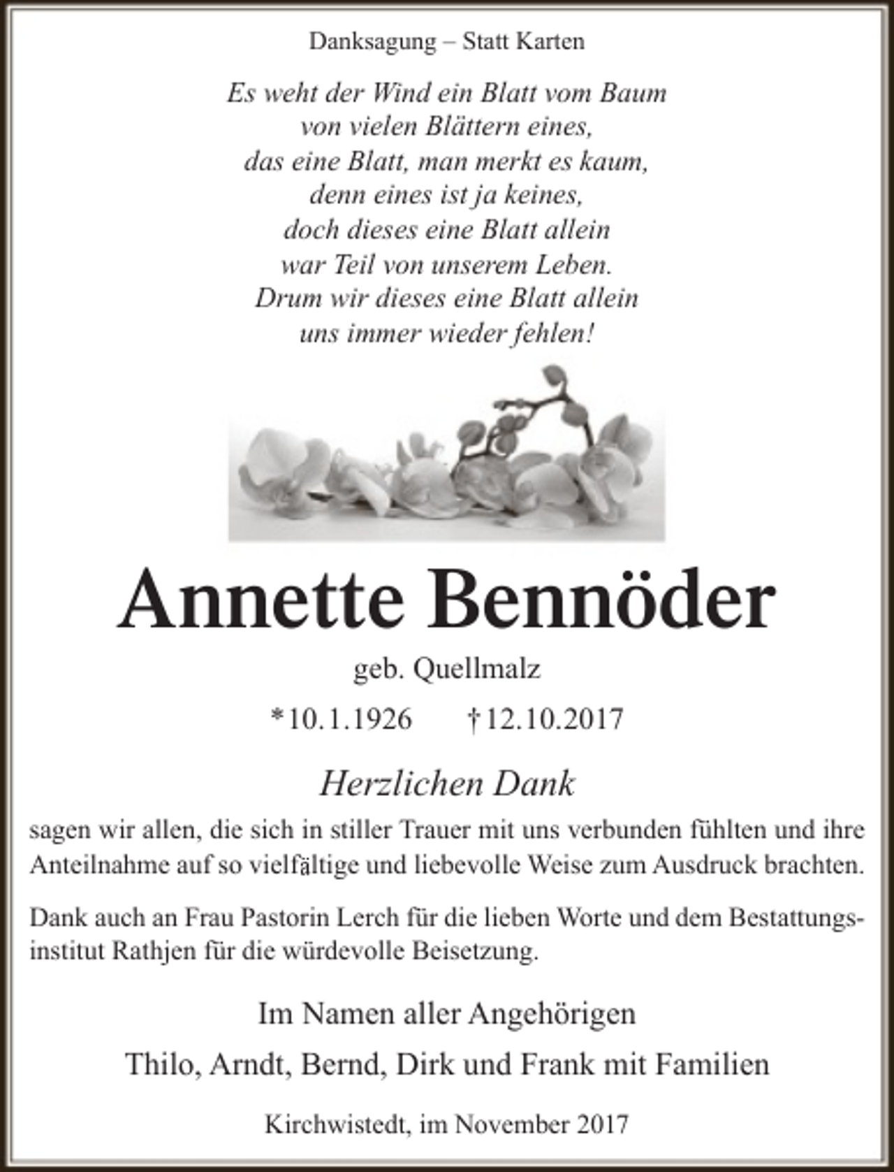 <p>Danksagung – Statt Karten</p><p>Es weht der Wind ein Blatt vom Baum<br />von vielen Blättern eines,<br />das eine Blatt, man merkt es kaum,<br />denn eines ist ja keines,<br />doch dieses eine Blatt allein<br />war Teil von unserem Leben.<br />Drum wir dieses eine Blatt allein<br />uns immer wieder fehlen!</p><p>Annette Bennöder<br />geb. Quellmalz</p><p>*10.1.1926</p><p>†12.10.2017</p><p>Herzlichen Dank<br />sagen wir allen, die sich in stiller Trauer mit uns verbunden fühlten und ihre<br />Anteilnahme auf so vielffältige und liebevolle Weise zum Ausdruck brachten.<br />Dank auch an Frau Pastorin Lerch für die lieben Worte und dem Bestattungsinstitut Rathjen für die würdevolle Beisetzung.</p><p>Im Namen aller Angehörigen<br />Thilo, Arndt, Bernd, Dirk und Frank mit Familien<br />Kirchwistedt, im November 2017</p>