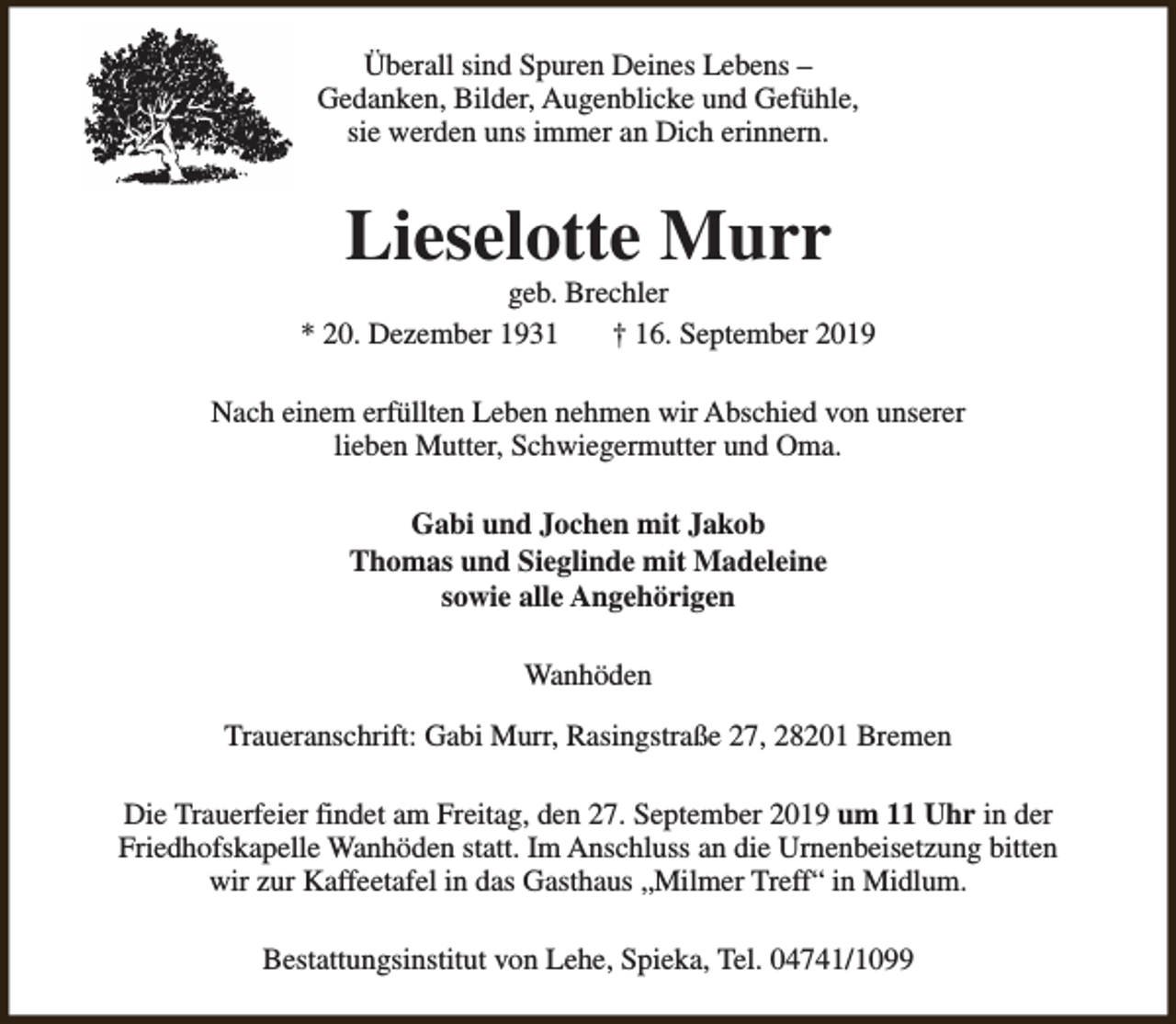 <p>Überall sind Spuren Deines Lebens –<br />Gedanken, Bilder, Augenblicke und Gefühle,<br />sie werden uns immer an Dich erinnern.</p><p>Lieselotte Murr</p><p>geb. Brechler<br />* 20. Dezember 1931<br />† 16. September 2019<br />Nach einem erfüllten Leben nehmen wir Abschied von unserer<br />lieben Mutter, Schwiegermutter und Oma.<br />Gabi und Jochen mit Jakob<br />Thomas und Sieglinde mit Madeleine<br />sowie alle Angehörigen<br />Wanhöden<br />Traueranschrift: Gabi Murr, Rasingstraße 27, 28201 Bremen<br />Die Trauerfeier findet am Freitag, den 27. September 2019 um 11 Uhr in der<br />Friedhofskapelle Wanhöden statt. Im Anschluss an die Urnenbeisetzung bitten<br />wir zur Kaffeetafel in das Gasthaus „Milmer Treff“ in Midlum.<br />Bestattungsinstitut von Lehe, Spieka, Tel. 04741/1099</p>