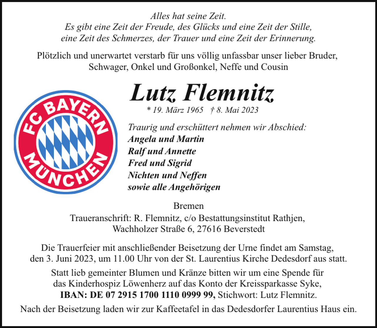 <p>Alles hat seine Zeit.<br />Es gibt eine Zeit der Freude, des Glücks und eine Zeit der Stille,<br />eine Zeit des Schmerzes, der Trauer und eine Zeit der Erinnerung.<br />Plötzlich und unerwartet verstarb für uns völlig unfassbar unser lieber Bruder,<br />Schwager, Onkel und Großonkel, Neffe und Cousin</p><p>Lutz Flemnitz<br />* 19. März 1965 † 8. Mai 2023</p><p>Traurig und erschüttert nehmen wir Abschied:<br />Angela und Martin<br />Ralf und Annette<br />Fred und Sigrid<br />Nichten und Neffen<br />sowie alle Angehörigen<br />Bremen<br />Traueranschrift: R. Flemnitz, c/o Bestattungsinstitut Rathjen,<br />Wachholzer Straße 6, 27616 Beverstedt<br />Die Trauerfeier mit anschließender Beisetzung der Urne findet am Samstag,<br />den 3. Juni 2023, um 11.00 Uhr von der St. Laurentius Kirche Dedesdorf aus statt.<br />Statt lieb gemeinter Blumen und Kränze bitten wir um eine Spende für<br />das Kinderhospiz Löwenherz auf das Konto der Kreissparkasse Syke,<br />IBAN: DE 07 2915 1700 1119, Stichwort: Lutz Flemnitz.<br />Nach der Beisetzung laden wir zur Kaffeetafel in das Dedesdorfer Laurentius Haus ein.</p>