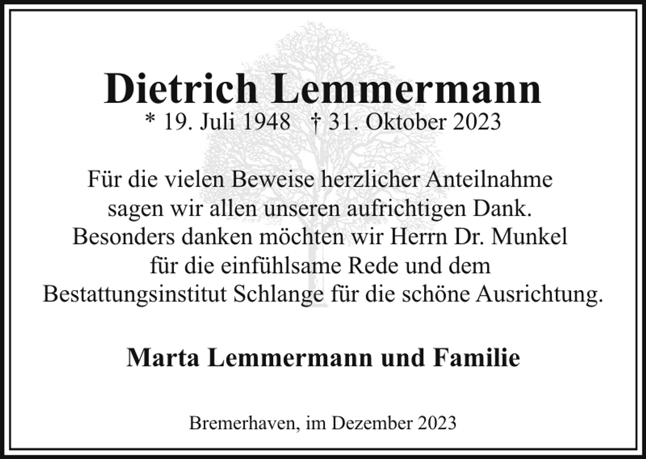 <p>Dietrich Lemmermann<br />* 19. Juli 1948 † 31. Oktober 2023</p><p>Für die vielen Beweise herzlicher Anteilnahme<br />sagen wir allen unseren aufrichtigen Dank.<br />Besonders danken möchten wir Herrn Dr. Munkel<br />für die einfühlsame Rede und dem<br />Bestattungsinstitut Schlange für die schöne Ausrichtung.</p><p>Marta Lemmermann und Familie<br />Bremerhaven, im Dezember 2023</p>