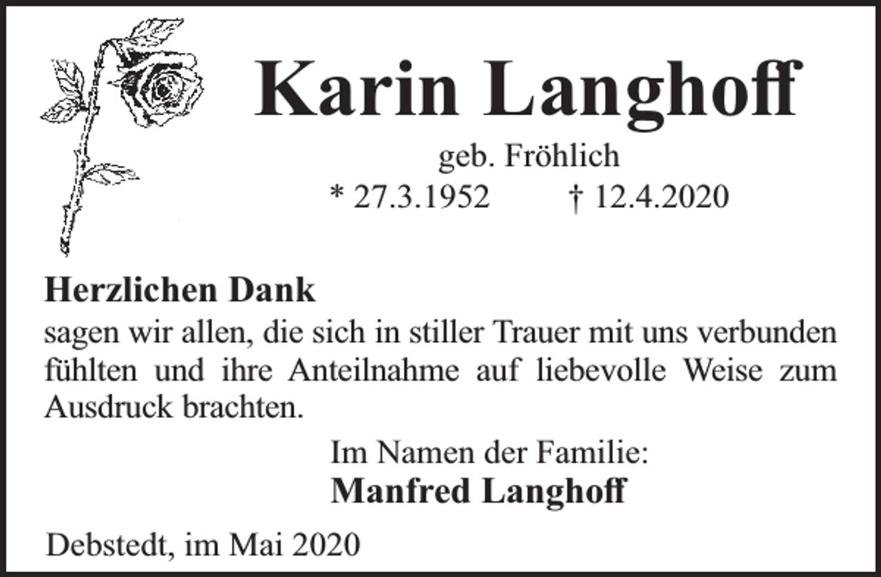 <p>Karin Langhoﬀ<br />geb. Fröhlich<br />* 27.3.1952<br />† 12.4.2020</p><p>Herzlichen Dank</p><p>sagen wir allen, die sich in stiller Trauer mit uns verbunden<br />fühlten und ihre Anteilnahme auf liebevolle Weise zum<br />Ausdruck brachten.<br />Im Namen der Familie:</p><p>Manfred Langhoﬀ</p><p>Debstedt, im Mai 2020</p>