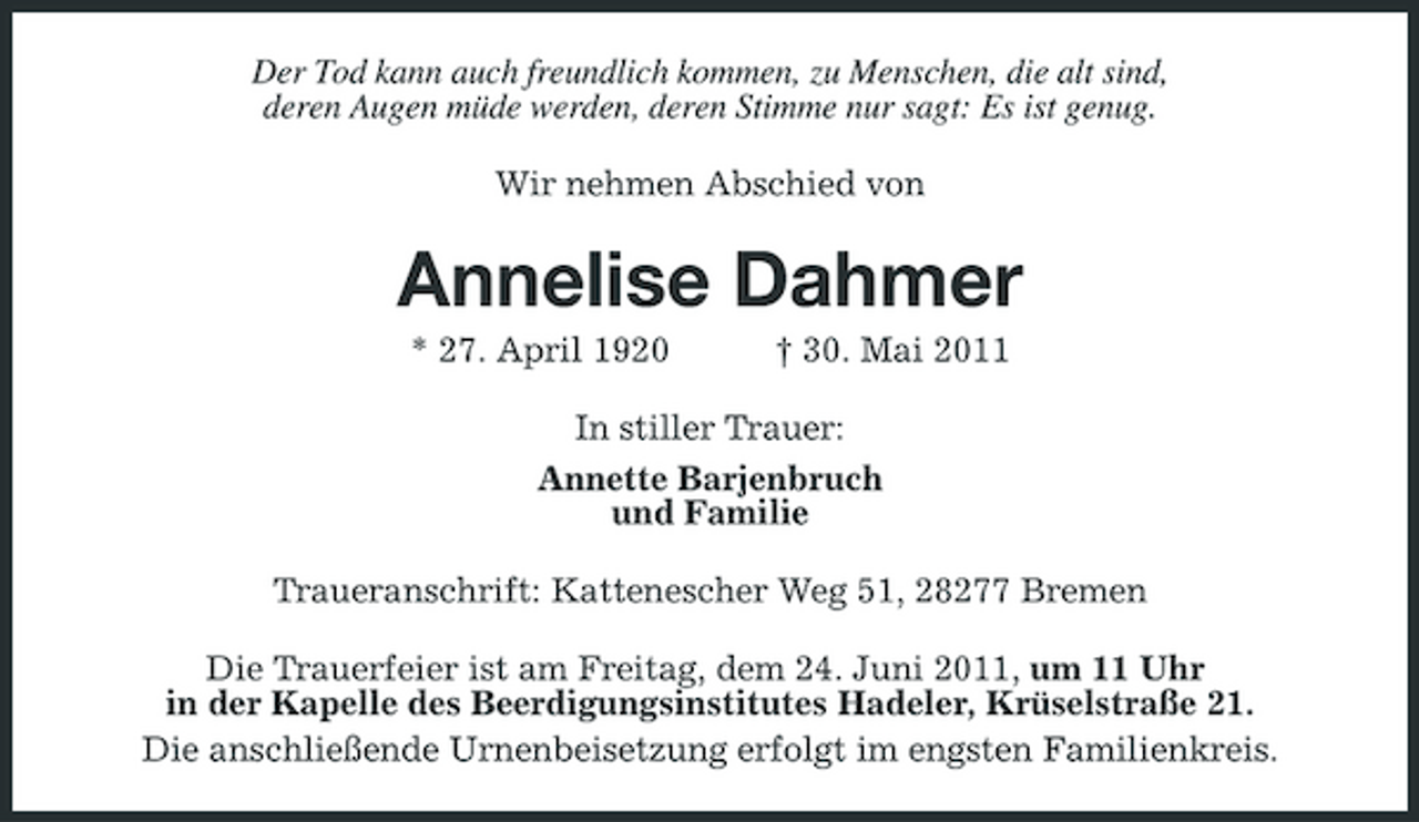 <p>Der Tod kann auch freundlich kommen, zu Menschen, die alt sind, deren Augen müde werden, deren Stimme nur sagt: Es ist genug. Wir nehmen Abschied von</p><p>Annelise Dahmer<br />* 27. April 1920 † 30. Mai 2011 In stiller Trauer: Annette Barjenbruch und Familie Traueranschrift: Kattenescher Weg 51, 28277 Bremen Die Trauerfeier ist am Freitag, dem 24. Juni 2011, um 11 Uhr in der Kapelle des Beerdigungsinstitutes Hadeler, Krüselstraße 21. Die anschließende Urnenbeisetzung erfolgt im engsten Familienkreis.</p>