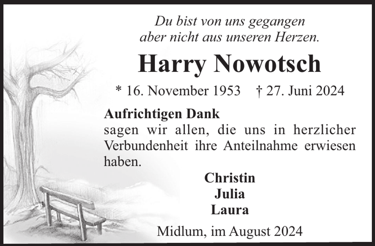 <p>Du bist von uns gegangen<br />aber nicht aus unseren Herzen.</p><p>Harry Nowotsch<br />* 16. November 1953</p><p>† 27. Juni 2024</p><p>Aufrichtigen Dank<br />sagen wir allen, die uns in herzlicher<br />Verbundenheit ihre Anteilnahme erwiesen<br />haben.<br />Christin<br />Julia<br />Laura<br />Midlum, im August 2024</p>