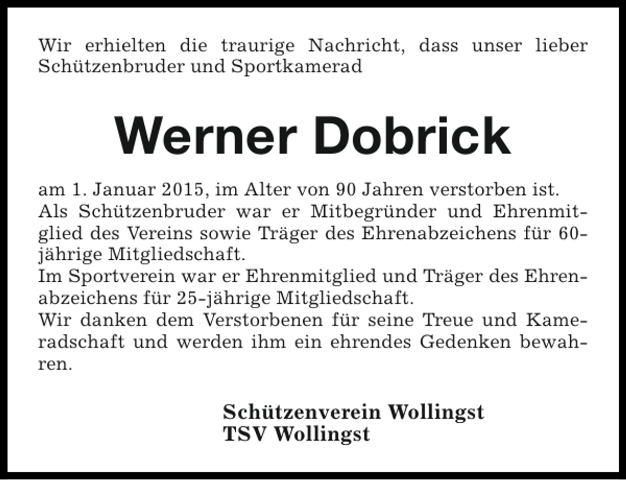 <p>Wir erhielten die traurige Nachricht, dass unser lieber<br />Schützenbruder und Sportkamerad</p><p>Werner Dobrick<br />am 1. Januar 2015, im Alter von 90 Jahren verstorben ist.<br />Als Schützenbruder war er Mitbegründer und Ehrenmitglied des Vereins sowie Träger des Ehrenabzeichens für 60jährige Mitgliedschaft.<br />Im Sportverein war er Ehrenmitglied und Träger des Ehrenabzeichens für 25-jährige Mitgliedschaft.<br />Wir danken dem Verstorbenen für seine Treue und Kameradschaft und werden ihm ein ehrendes Gedenken bewahren.</p><p>Schützenverein Wollingst<br />TSV Wollingst</p>
