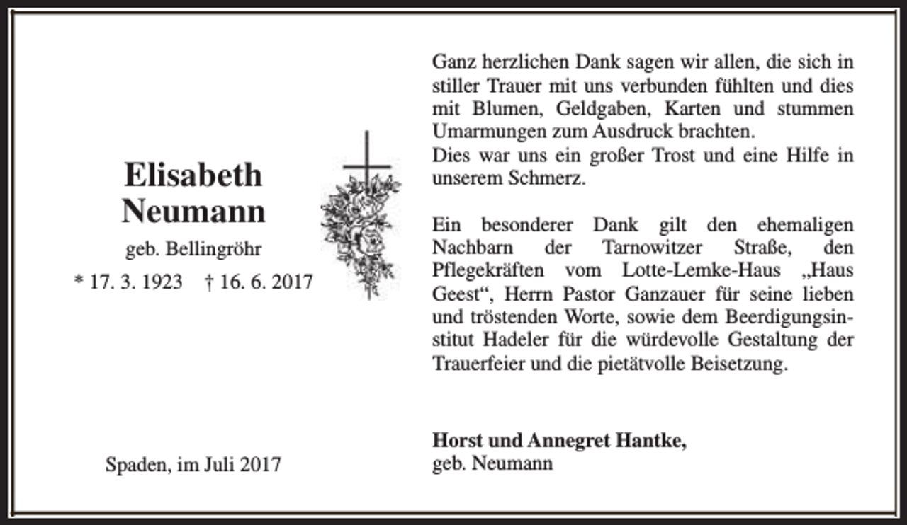 <p>Elisabeth<br />Neumann<br />geb. Bellingröhr<br />* 17. 3. 1923</p><p>† 16. 6. 2017</p><p>Spaden, im Juli 2017</p><p>Ganz herzlichen Dank sagen wir allen, die sich in<br />stiller Trauer mit uns verbunden fühlten und dies<br />mit Blumen, Geldgaben, Karten und stummen<br />Umarmungen zum Ausdruck brachten.<br />Dies war uns ein großer Trost und eine Hilfe in<br />unserem Schmerz.<br />Ein besonderer Dank gilt den ehemaligen<br />Nachbarn<br />der Tarnowitzer<br />Straße,<br />den<br />Pflegekräften vom Lotte-Lemke-Haus „Haus<br />Geest“, Herrn Pastor Ganzauer für seine lieben<br />und tröstenden Worte, sowie dem Beerdigungsinstitut Hadeler für die würdevolle Gestaltung der<br />Trauerfeier und die pietätvolle Beisetzung.<br />Horst und Annegret Hantke,<br />geb. Neumann</p>