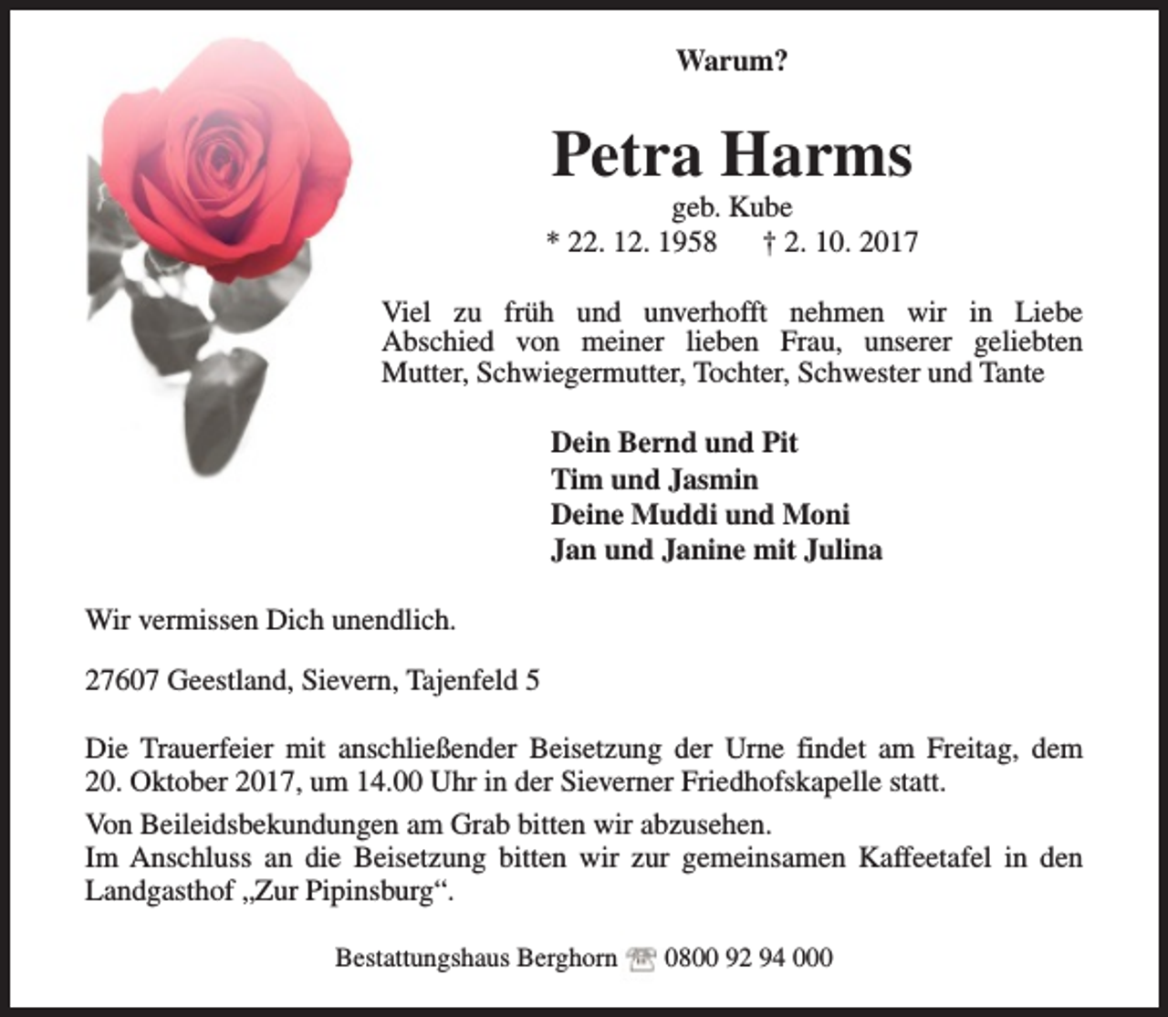 <p>Warum?</p><p>Petra Harms</p><p>geb. Kube<br />* 22. 12. 1958<br />† 2. 10. 2017<br />Viel zu früh und unverhofft nehmen wir in Liebe<br />Abschied von meiner lieben Frau, unserer geliebten<br />Mutter, Schwiegermutter, Tochter, Schwester und Tante<br />Dein Bernd und Pit<br />Tim und Jasmin<br />Deine Muddi und Moni<br />Jan und Janine mit Julina<br />Wir vermissen Dich unendlich.<br />27607 Geestland, Sievern, Tajenfeld 5<br />Die Trauerfeier mit anschließender Beisetzung der Urne findet am Freitag, dem<br />20. Oktober 2017, um 14.00 Uhr in der Sieverner Friedhofskapelle statt.<br />Von Beileidsbekundungen am Grab bitten wir abzusehen.<br />Im Anschluss an die Beisetzung bitten wir zur gemeinsamen Kaffeetafel in den<br />Landgasthof „Zur Pipinsburg“.<br />Bestattungshaus Berghorn</p><p>0800 92 94 000</p>