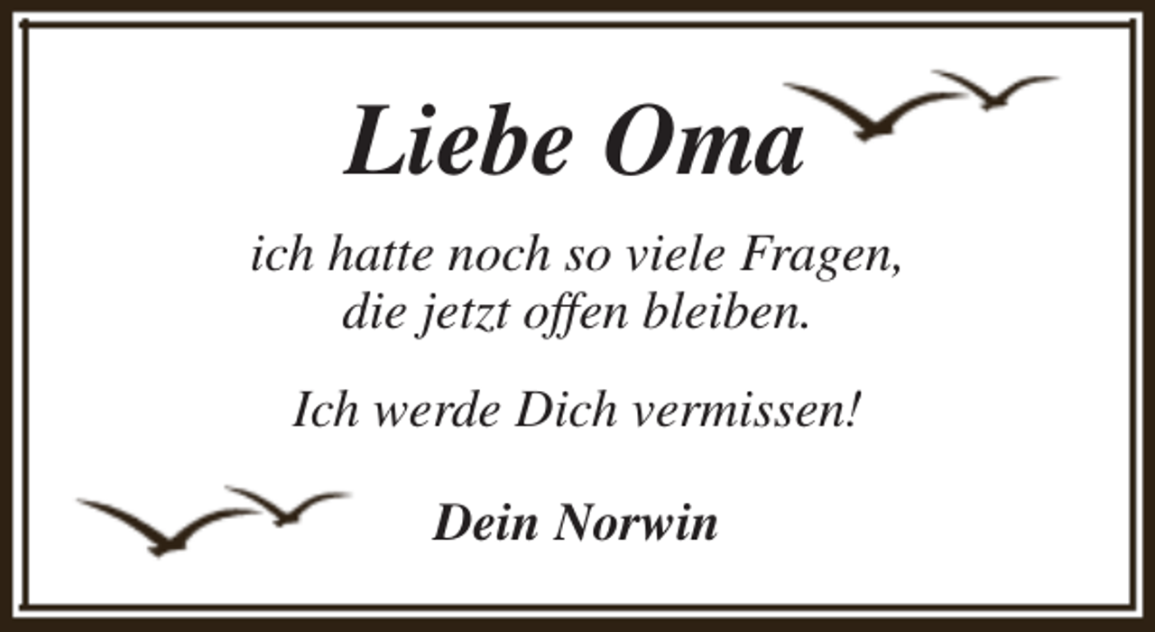 <p>Liebe Oma<br />ich hatte noch so viele Fragen,<br />die jetzt offen bleiben.<br />Ich werde Dich vermissen!<br />Dein Norwin</p>