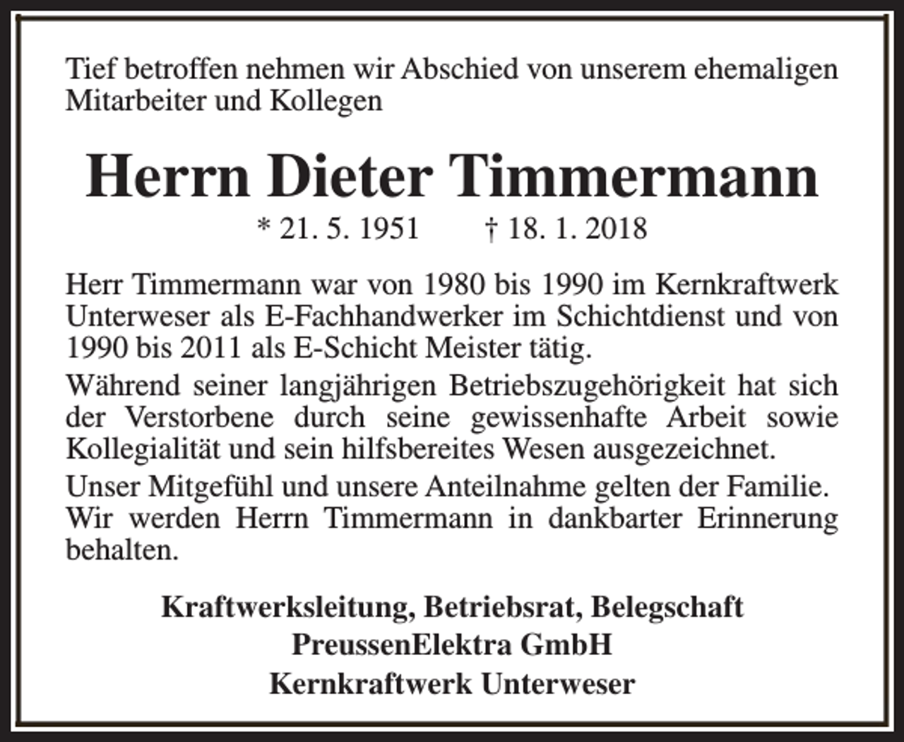 <p>Tief betroffen nehmen wir Abschied von unserem ehemaligen<br />Mitarbeiter und Kollegen</p><p>Herrn Dieter Timmermann<br />* 21. 5. 1951</p><p>† 18. 1. 2018</p><p>Herr Timmermann war von 1980 bis 1990 im Kernkraftwerk<br />Unterweser als E-Fachhandwerker im Schichtdienst und von<br />1990 bis 2011 als E-Schicht Meister tätig.<br />Während seiner langjährigen Betriebszugehörigkeit hat sich<br />der Verstorbene durch seine gewissenhafte Arbeit sowie<br />Kollegialität und sein hilfsbereites Wesen ausgezeichnet.<br />Unser Mitgefühl und unsere Anteilnahme gelten der Familie.<br />Wir werden Herrn Timmermann in dankbarter Erinnerung<br />behalten.<br />Kraftwerksleitung, Betriebsrat, Belegschaft<br />PreussenElektra GmbH<br />Kernkraftwerk Unterweser</p>
