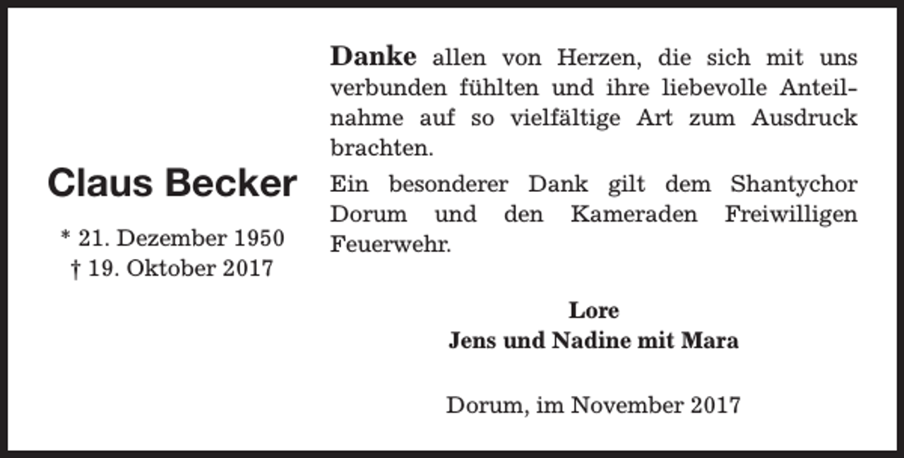 <p>Danke allen von Herzen, die sich mit uns</p><p>Claus Becker<br />* 21. Dezember 1950<br />† 19. Oktober 2017</p><p>verbunden fühlten und ihre liebevolle Anteilnahme auf so vielfältige Art zum Ausdruck<br />brachten.<br />Ein besonderer Dank gilt dem Shantychor<br />Dorum und den Kameraden Freiwilligen<br />Feuerwehr.<br />Lore<br />Jens und Nadine mit Mara<br />Dorum, im November 2017</p>