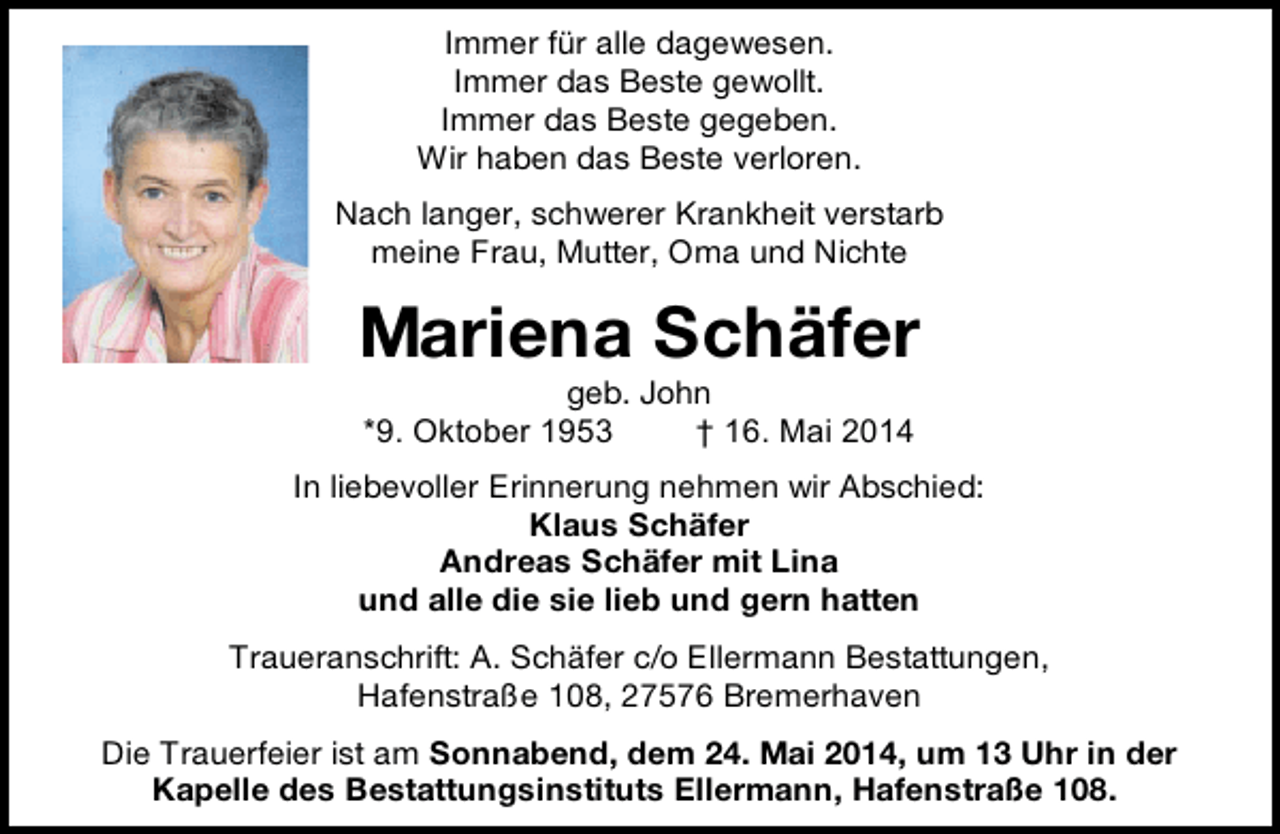 <p>Immer für alle dagewesen.<br />Immer das Beste gewollt.<br />Immer das Beste gegeben.<br />Wir haben das Beste verloren.<br />Nach langer, schwerer Krankheit verstarb<br />meine Frau, Mutter, Oma und Nichte</p><p>Mariena Schäfer<br />geb. John<br />*9. Oktober 1953<br />† 16. Mai 2014</p><p>In liebevoller Erinnerung nehmen wir Abschied:<br />Klaus Schäfer<br />Andreas Schäfer mit Lina<br />und alle die sie lieb und gern hatten<br />Traueranschrift: A. Schäfer c/o Ellermann Bestattungen,<br />Hafenstraße 108, 27576 Bremerhaven<br />Die Trauerfeier ist am Sonnabend, dem 24. Mai 2014, um 13 Uhr in der<br />Kapelle des Bestattungsinstituts Ellermann, Hafenstraße 108.</p>