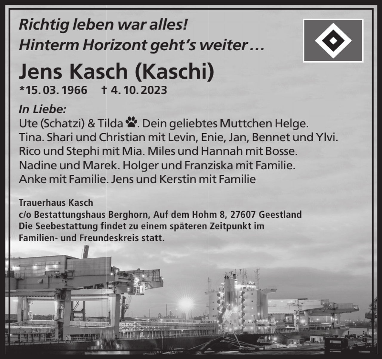 <p>Richtig leben war alles!<br />Hinterm Horizont geht’s weiter …</p><p>Jens Kasch (Kaschi)<br />*15. 03. 1966</p><p>† 4. 10. 2023</p><p>In Liebe:<br />Ute (Schatzi) &amp; Tilda . Dein geliebtes Muttchen Helge.<br />Tina. Shari und Christian mit Levin, Enie, Jan, Bennet und Ylvi.<br />Rico und Stephi mit Mia. Miles und Hannah mit Bosse.<br />Nadine und Marek. Holger und Franziska mit Familie.<br />Anke mit Familie. Jens und Kerstin mit Familie<br />Trauerhaus Kasch<br />c/o Bestattungshaus Berghorn, Auf dem Hohm 8, 27607 Geestland<br />Die Seebestattung findet zu einem späteren Zeitpunkt im<br />Familien- und Freundeskreis statt.</p>
