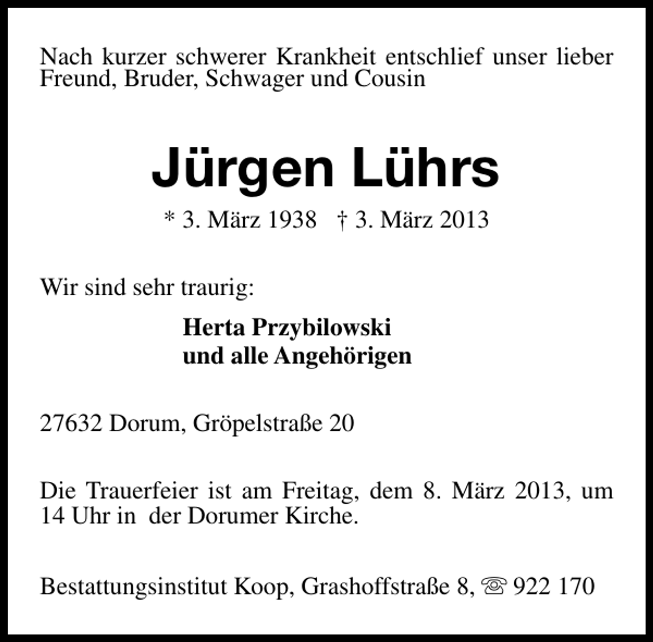 <p>Nach kurzer schwerer Krankheit entschlief unser lieber<br />Freund, Bruder, Schwager und Cousin</p><p>Jürgen Lührs<br />* 3. März 1938 † 3. März 2013</p><p>Wir sind sehr traurig:<br />Herta Przybilowski<br />und alle Angehörigen<br />27632 Dorum, Gröpelstraße 20<br />Die Trauerfeier ist am Freitag, dem 8. März 2013, um<br />14 Uhr in der Dorumer Kirche.<br />Bestattungsinstitut Koop, Grashoffstraße 8, s 922 170</p>