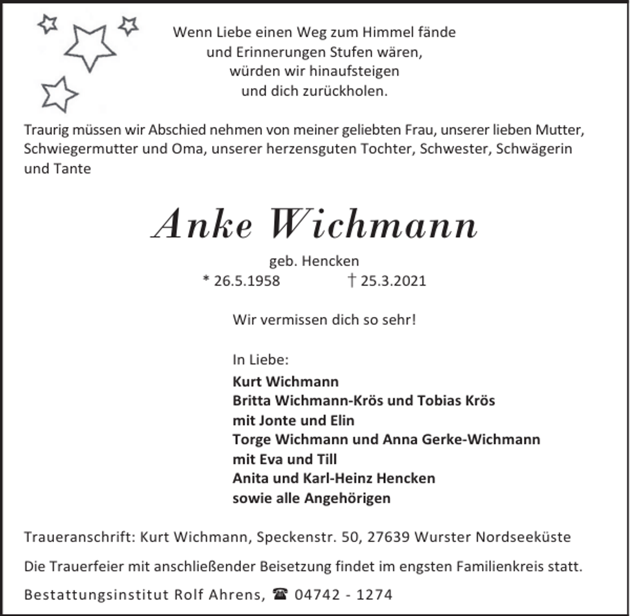 <p>Wenn Liebe einen Weg zum Himmel fände<br />und Erinnerungen Stufen wären,<br />würden wir hinaufsteigen<br />und dich zurückholen.<br />Traurig müssen wir Abschied nehmen von meiner geliebten Frau, unserer lieben Mutter,<br />Schwiegermutter und Oma, unserer herzensguten Tochter, Schwester, Schwägerin<br />und Tante</p><p>Anke Wichmann<br />geb. Hencken<br />* 26.5.1958<br />† 25.3.2021<br />Wir vermissen dich so sehr!<br />In Liebe:<br />Kurt Wichmann<br />Britta Wichmann-Krös und Tobias Krös<br />mit Jonte und Elin<br />Torge Wichmann und Anna Gerke-Wichmann<br />mit Eva und Till<br />Anita und Karl-Heinz Hencken<br />sowie alle Angehörigen<br />Traueranschrift: Kurt Wichmann, Speckenstr. 50, 27639 Wurster Nordseeküste<br />Die Trauerfeier mit anschließender Beisetzung findet im engsten Familienkreis statt.<br />Bestattungsinstitut Rolf Ahrens, 04742 - 1274</p>