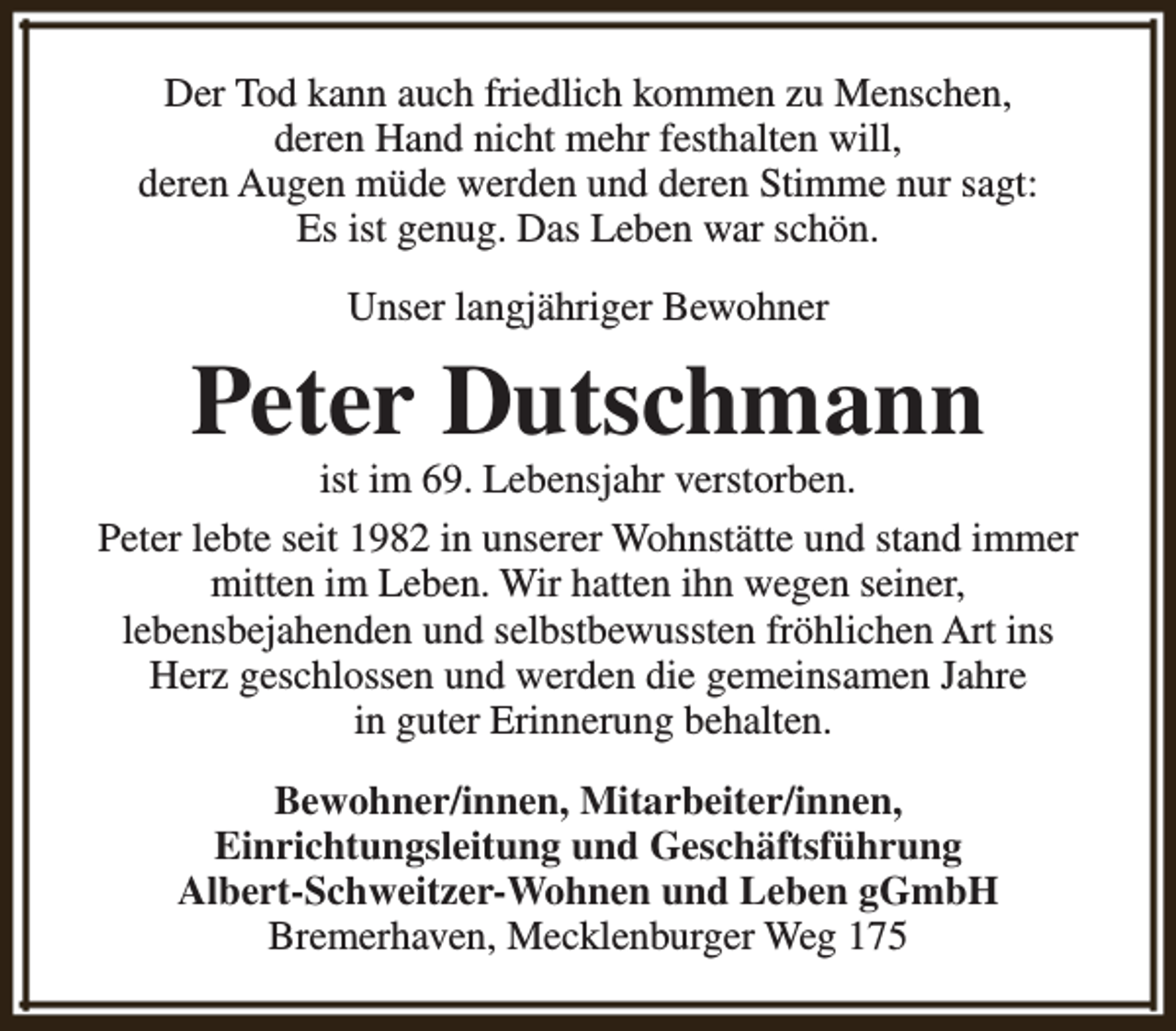 <p>Der Tod kann auch friedlich kommen zu Menschen,<br />deren Hand nicht mehr festhalten will,<br />deren Augen müde werden und deren Stimme nur sagt:<br />Es ist genug. Das Leben war schön.<br />Unser langjähriger Bewohner</p><p>Peter Dutschmann</p><p>ist im 69. Lebensjahr verstorben.<br />Peter lebte seit 1982 in unserer Wohnstätte und stand immer<br />mitten im Leben. Wir hatten ihn wegen seiner,<br />lebensbejahenden und selbstbewussten fröhlichen Art ins<br />Herz geschlossen und werden die gemeinsamen Jahre<br />in guter Erinnerung behalten.<br />Bewohner/innen, Mitarbeiter/innen,<br />Einrichtungsleitung und Geschäftsführung<br />Albert-Schweitzer-Wohnen und Leben gGmbH<br />Bremerhaven, Mecklenburger Weg 175</p>